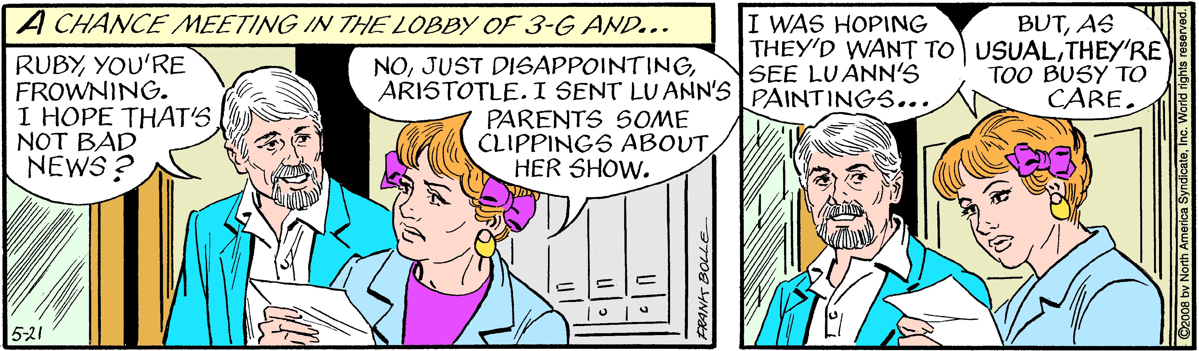 Line OCR: A CHANCE MEETING IN THE LOBBY OF 3-G AND... I WAS HOPING THEY'D WANT TO USUALTHEY'RE SEE LUANN'S PAINTINGS... BUTAS RUBYYOU'RE FROWNING. I HOPE THAT'S NOT BAD NEWS ? NOARISTOTLE.I SENT LU ANN'S PARENTS SOME CLIPPINGS ABOUT HER SHOW. TOO BUSY TO CARE. 5-21 FRANHS A CHANCE MEETING IN THE LOBBY OF 3-G AND... I WAS HOPING THEY'D WANT TO USUALTHEY'RE SEE LUANN'S PAINTINGS... BUTAS RUBYYOU'RE FROWNING. I HOPE THAT'S NOT BAD NEWS ? NOJUST DISAPPOINTINGARISTOTLE.I SENT LU ANN'S PARENTS SOME CLIPPINGS ABOUT HER SHOW. TOO BUSY TO CARE. 5-21 FRANHS