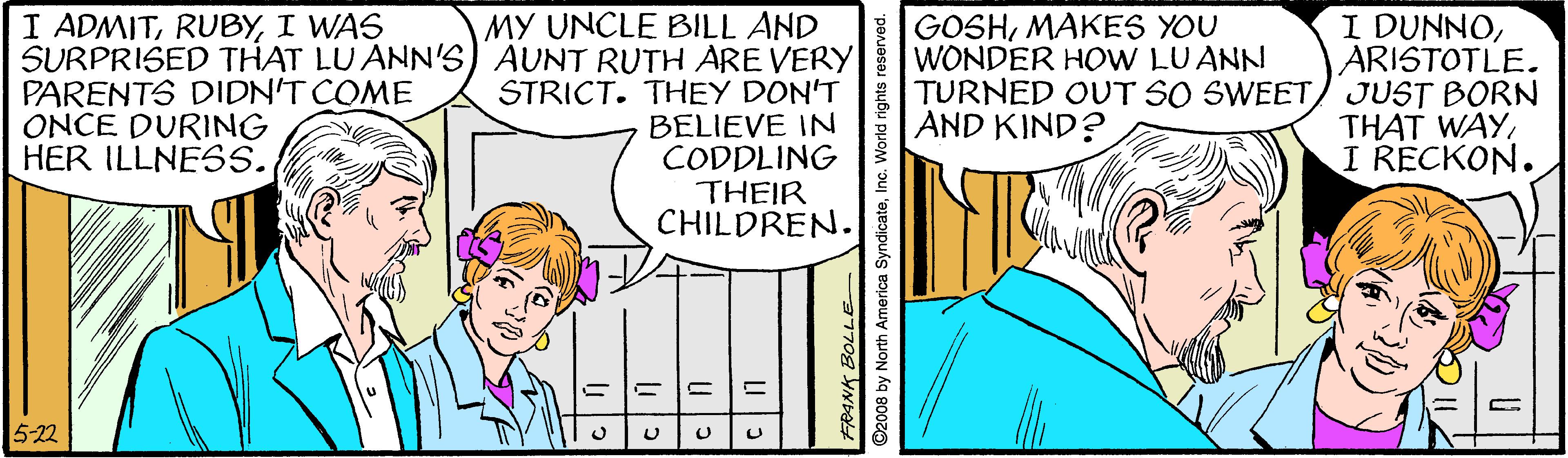 Line OCR: I DUNNOARISTOTLE. TURNED OUT SO SWEET/ JUST BORN THAT WAYI RECKON. I ADMITI WAS GOSHMAKES YOU WONDER HOW LU ANN MY UNCLE BILL AND SURPRISED THAT LU ANN'S) AUNT RUTH ARE VERY STRICT. THEY DON'T BELIEVE IN CODDLING THEIR CHILDREN. PARENTS DIDN'T COME ONCE DURING HER ILLNESS. AND KIND? 5-22 ©2008 by North America SyndicateInc. World rights reserved. I DUNNOARISTOTLE. TURNED OUT SO SWEET/ JUST BORN THAT WAYI RECKON. I ADMITI WAS GOSHMAKES YOU WONDER HOW LU ANN MY UNCLE BILL AND SURPRISED THAT LU ANN'S) AUNT RUTH ARE VERY STRICT. THEY DON'T BELIEVE IN CODDLING THEIR CHILDREN. PARENTS DIDN'T COME ONCE DURING HER ILLNESS. AND KIND? 5-22 ©2008 by North America SyndicateInc. World rights reserved.