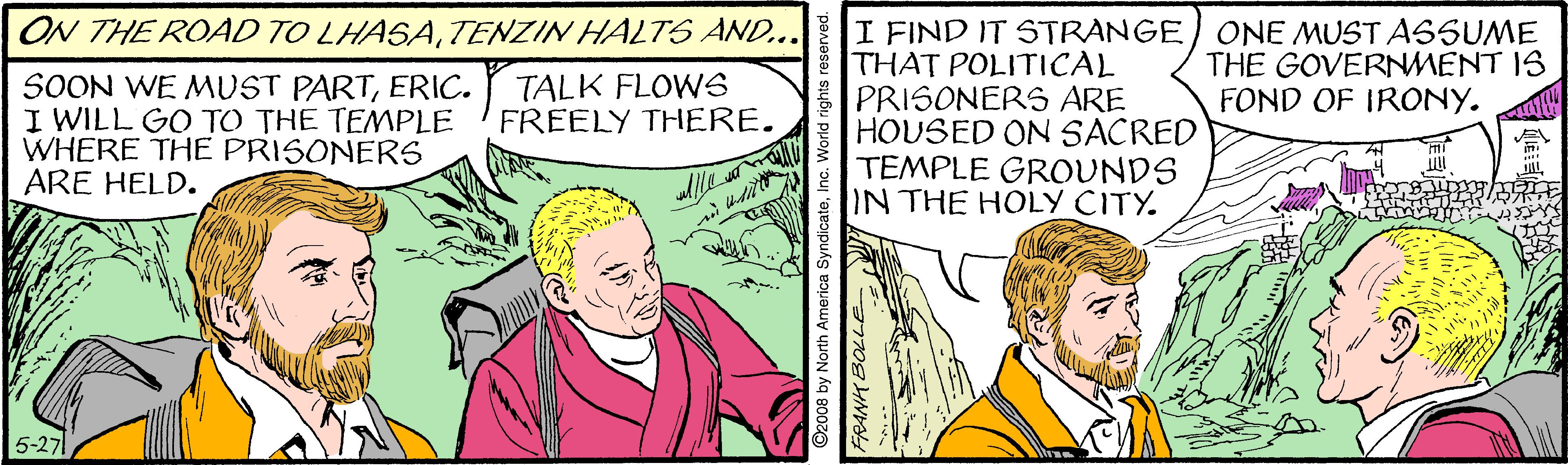 Comics OCR: I FIND IT STRANGE/ ONE MUST ASSUME THAT POLITICAL PRISONERS ARE HOUSED ON SACRED TEMPLE GROUNDS IN THE HOLY CITY. ON THE ROAD TO LHASATENZIN HALTS AND... THE GOVERNMENT IS FOND OF IRONY. SOON WE MUST PARTERIC. I WILL GO TO THE TEMPLE WHERE THE PRISONERS ARE HELD. TALK FLOWS FREELY THERE. 5-27 8 by North America SyndicateInc. World right I FIND IT STRANGE/ ONE MUST ASSUME THAT POLITICAL PRISONERS ARE HOUSED ON SACRED TEMPLE GROUNDS IN THE HOLY CITY. ON THE ROAD TO LHASATENZIN HALTS AND... THE GOVERNMENT IS FOND OF IRONY. SOON WE MUST PARTERIC. I WILL GO TO THE TEMPLE WHERE THE PRISONERS ARE HELD. TALK FLOWS FREELY THERE. 5-27 8 by North America SyndicateInc. World right