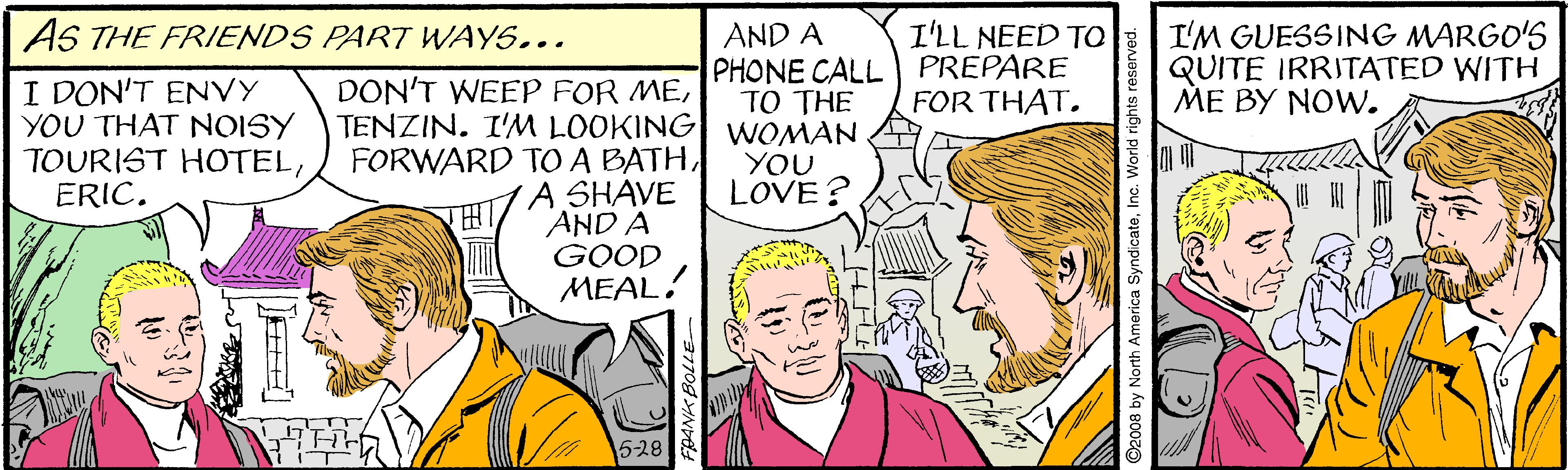 Sharing OCR: AS THE FRIENDS PART WAYS... I'LL NEED TO AND A PHONE CALL PREPARE TO THE I'M GUESSING MARGO'S QUITE IRRITATED WITH ME BY NOW. I DON'T ENVY YOU THAT NOISY TOURIST HOTELERIC. DON'T WEEP FOR MEFOR THAT. TENZIN. I'M LOOKING WOMAN FORWARD TOA BATHYOU LOVE? A SHAVE AND A GOOD MEAL! 5-28 nth America SyndicateInc. World rights AS THE FRIENDS PART WAYS... I'LL NEED TO AND A PHONE CALL PREPARE TO THE I'M GUESSING MARGO'S QUITE IRRITATED WITH ME BY NOW. I DON'T ENVY YOU THAT NOISY TOURIST HOTELERIC. DON'T WEEP FOR MEFOR THAT. TENZIN. I'M LOOKING WOMAN FORWARD TOA BATHYOU LOVE? A SHAVE AND A GOOD MEAL! 5-28 nth America SyndicateInc. World rights