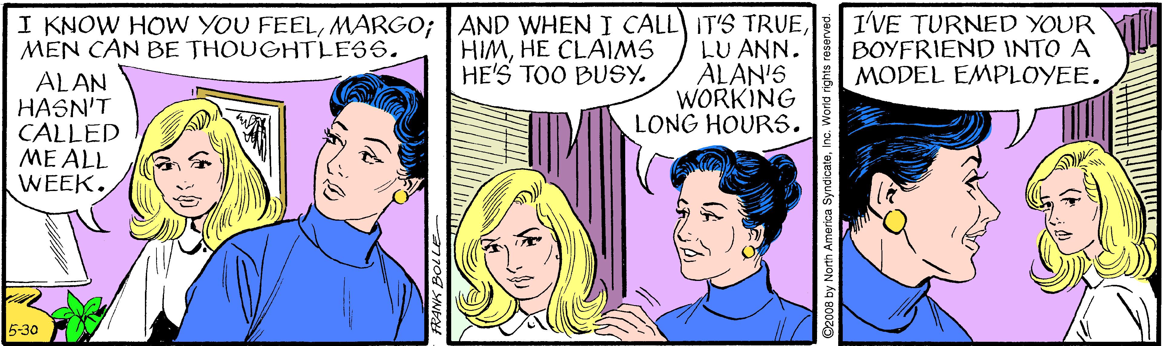 Sharing OCR: I KNOW HOW YOU FEELLU ANN. ALAN'S WORKING LONG HOURS. I'VE TURNED YOUR BOYFRIEND INTO A MODEL EMPLOYEE. MEN CAN BE THOUGHTLESS. HIMHE CLAIMS HE'S TOO BUSY. ALAN HASN'T CALLED ME ALL WEEK. 5-30 America SyndicateInc. I KNOW HOW YOU FEELMARGO; AND WHEN I CALL IT'S TRUELU ANN. ALAN'S WORKING LONG HOURS. I'VE TURNED YOUR BOYFRIEND INTO A MODEL EMPLOYEE. MEN CAN BE THOUGHTLESS. HIMHE CLAIMS HE'S TOO BUSY. ALAN HASN'T CALLED ME ALL WEEK. 5-30 America Syndicate