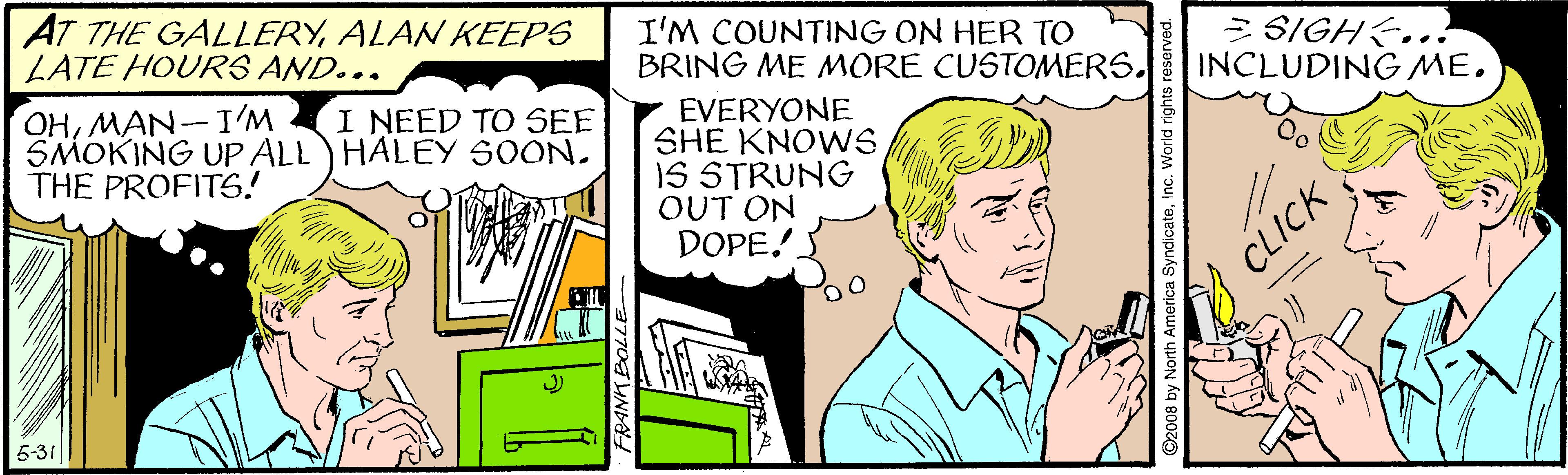 Line OCR: AT THE GALLERYALAN KEEPS LATE HOURS AND... I'M COUNTING ON HER TO BRING ME MORE CUSTOMERS. = SIGH&... INCLUDING ME. OHMAN-I'M SMOKING UP ALL) HALEY SOON. THE PROFITS6! EVERYONE SHE KNOWS IS STRUNG OUT ON DOPE. I NEED TO SEE 5-31 FRANKE ©2008 by North America SyndicateCLICK AT THE GALLERYALAN KEEPS LATE HOURS AND... I'M COUNTING ON HER TO BRING ME MORE CUSTOMERS. = SIGH&... INCLUDING ME. OHMAN-I'M SMOKING UP ALL) HALEY SOON. THE PROFITS6! EVERYONE SHE KNOWS IS STRUNG OUT ON DOPE. I NEED TO SEE 5-31 FRANKE ©2008 by North America Syndicate