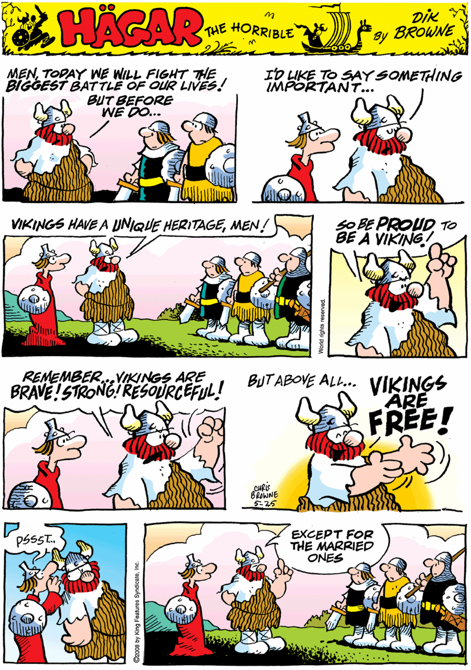 Conversation OCR: MENTODAY WE WILL FIGHT THE BIGGEST BATTLE OF OUR LIVES! BUT BEFORE WE DO... ID LIKE TO SAY SOMETHING IMPORTANT... 00 HACAR THE HORRIBLE by DiK BROWNE VIKINGS HAVE A UNIQUE HERITAGEMEN! SO BE PROUD TO BE A VIKING! REMEMBER...VIKINGS ARE BRAVE!STRONG!RESOURCEFUL! BUTABOVE ALL.. VIKINGS ARE FREE! PSSST. EXCEPT FOR THE MARRIED ONES BRAJNE 5-25 D2008 by King Features SyndicateInc. MENTODAY WE WILL FIGHT THE BIGGEST BATTLE OF OUR LIVES! BUT BEFORE WE DO... ID LIKE TO SAY SOMETHING IMPORTANT... 00 HACAR THE HORRIBLE by DiK BROWNE VIKINGS HAVE A UNIQUE HERITAGEMEN! SO BE PROUD TO BE A VIKING! REMEMBER...VIKINGS ARE BRAVE!STRONG!RESOURCEFUL! BUTABOVE ALL.. VIKINGS ARE FREE! PSSST. EXCEPT FOR THE MARRIED ONES BRAJNE 5-25 D2008 by King Features Syndicate