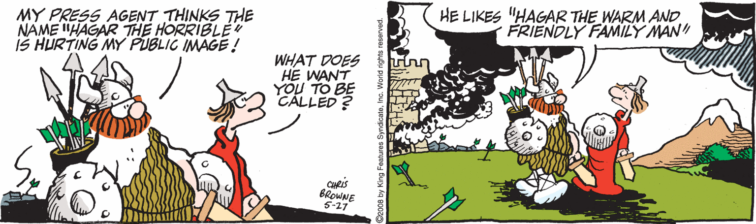 Happy OCR: MY PRESS AGENT THINKS THE NAME "HAGAR THE HORRIBLE IS HURTING MY PUBLIC IMAGE! HE LIKES "HAGAR THE WARM AND. FRIENDLY FAMILY MAN WHAT DOES HE WANT YOU TO BE CÁLLED ? CHRis BROWNE 5-27 2008 by King Features SyndicateIno. W MY PRESS AGENT THINKS THE NAME "HAGAR THE HORRIBLE IS HURTING MY PUBLIC IMAGE! HE LIKES "HAGAR THE WARM AND. FRIENDLY FAMILY MAN WHAT DOES HE WANT YOU TO BE CÁLLED ? CHRis BROWNE 5-27 2008 by King Features SyndicateIno. W