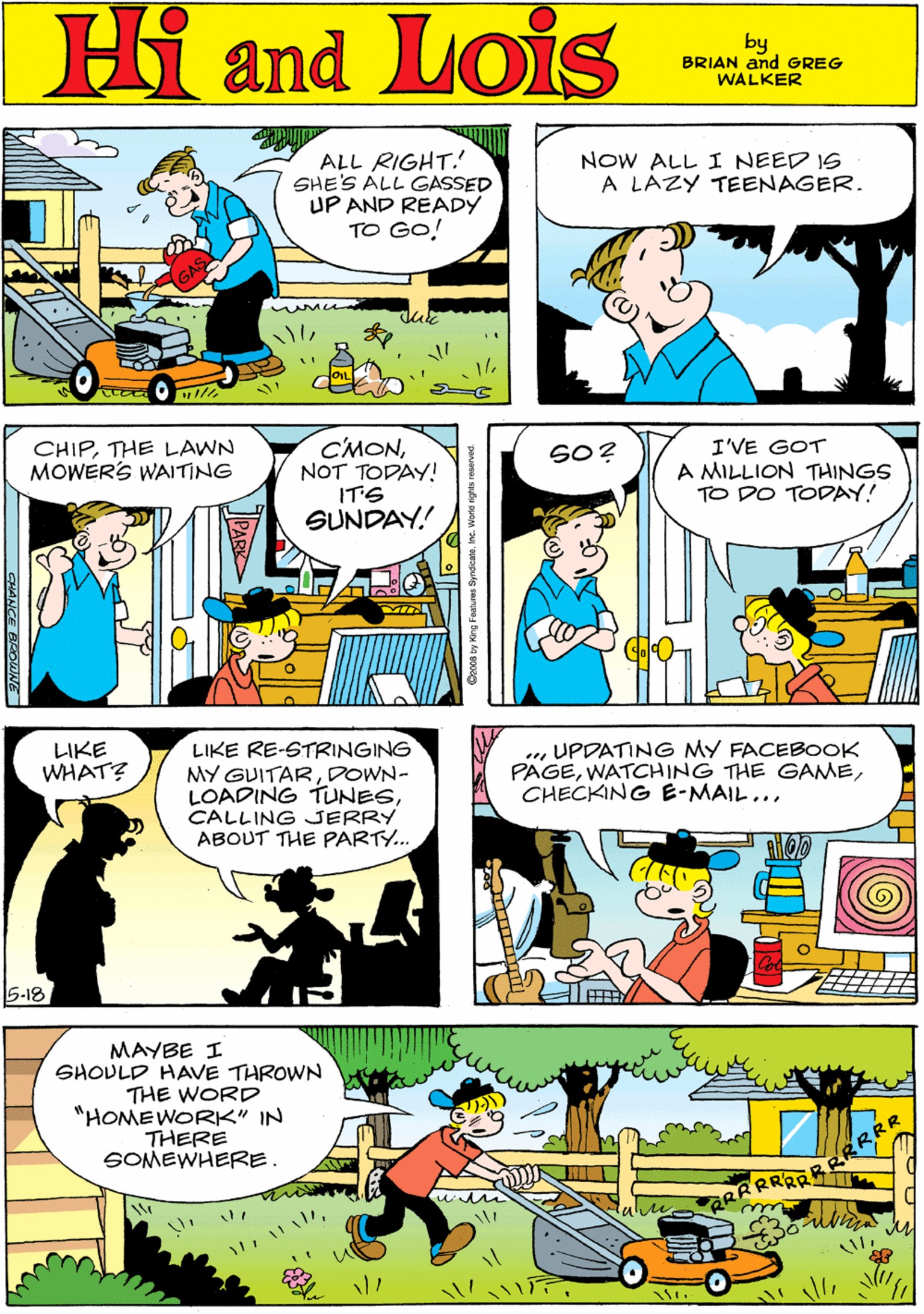 Comic book OCR: NOW ALL I NEED IS A LAZY TEENAGER. Hi Lois ALL RIGHT. SHE'S ALL GASSED UP AND READY TO GO! amd by BRIAN and GREG WALKER CMONNOT TODAY! IT'S GUNDAY! I'VE GOT A MILLION THINGS TO DO TODAY! LIKE RE-STRINGING MY GUITARDOWN- LOADING TUNESCALLING JERRY ABOUT THE PARTY.. CHIPTHE LAWN MOWERS WAITING LIKE WHAT? SO? 5-18 .. UPDATING MY FACEBOOK PAGECHECKING B-MAIL... MAYBE I SHOVLD HAVE THROWN THE WORD *HOMEWORK" IN THERE SOMEWHERE. RRRAS NOW ALL I NEED IS A LAZY TEENAGER. Hi Lois ALL RIGHT. SHE'S ALL GASSED UP AND READY TO GO! amd by BRIAN and GREG WALKER CMONNOT TODAY! IT'S GUNDAY! I'VE GOT A MILLION THINGS TO DO TODAY! LIKE RE-STRINGING MY GUITARDOWN- LOADING TUNESCALLING JERRY ABOUT THE PARTY.. CHIPTHE LAWN MOWERS WAITING LIKE WHAT? SO? 5-18 .. UPDATING MY FACEBOOK PAGEWATCHING THE GAMECHECKING B-MAIL... MAYBE I SHOVLD HAVE THROWN THE WORD *HOMEWORK" IN THERE SOMEWHERE. RRRAS