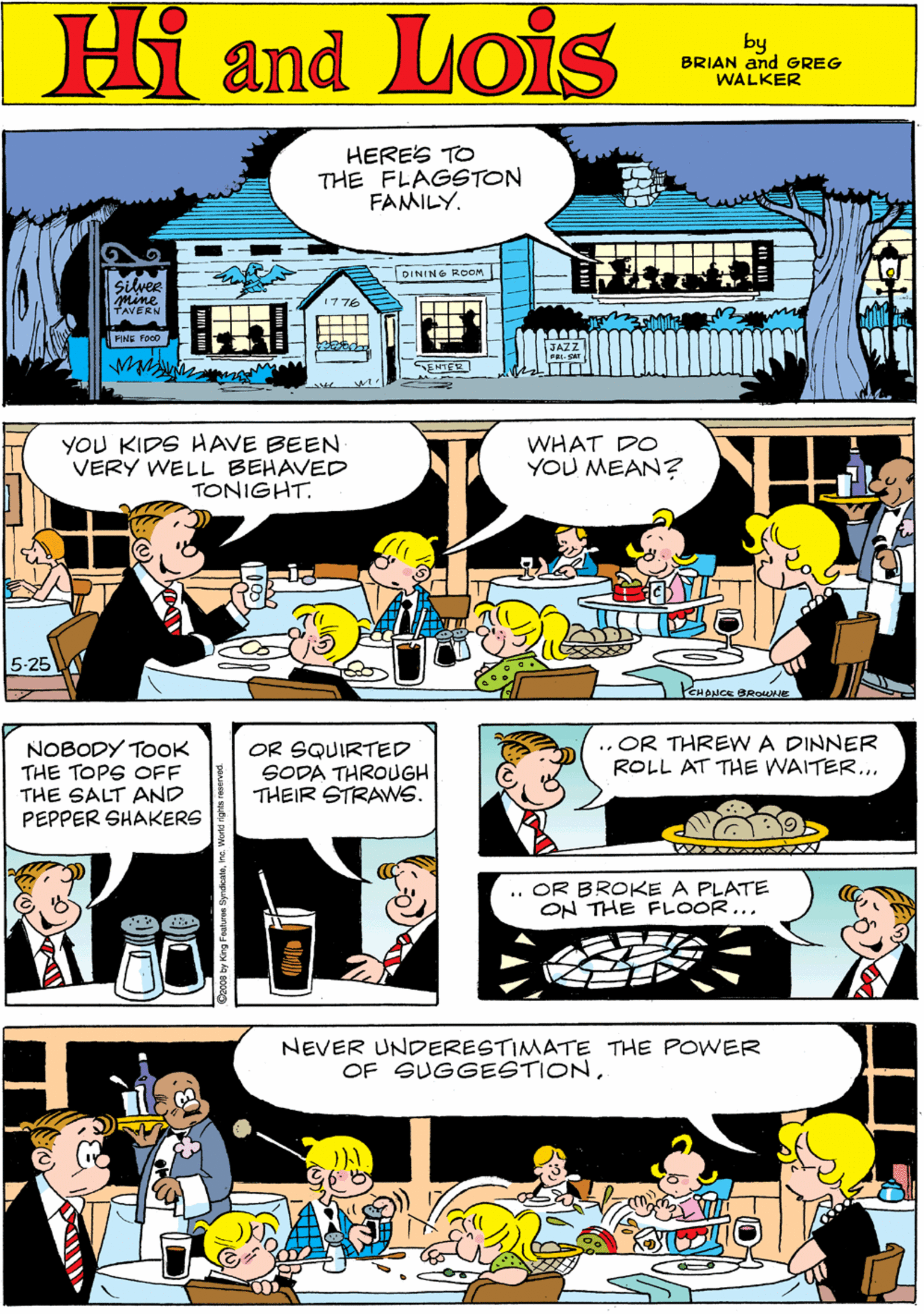 Comics OCR: Hi Lois HERES TO THE FLAGSTON FAMILY. and DINING ROOM by BRIAN and GREG WALKER Silver Mine TAVERN FIME Poco ENTER YOU KIDS HAVE BEEN VERY WELL BEHAVED TONIGHT. WHAT DO YOU MEAN? NOBODY TOOK THE TOPS OFF THE SALT AND PEPPER SHAKERS OR SQUIRTED SODA THROUGH THEIR STRAWS. 5-25 .. OR THREW A DINNER ROLL AT THE WAITER... NEVER UNDERESTIMATE THE POWER OF SUGGESTION.. OR BROKE A PLATE ON THE FLOOR... Hi Lois HERES TO THE FLAGSTON FAMILY. and DINING ROOM by BRIAN and GREG WALKER Silver Mine TAVERN FIME Poco ENTER YOU KIDS HAVE BEEN VERY WELL BEHAVED TONIGHT. WHAT DO YOU MEAN? NOBODY TOOK THE TOPS OFF THE SALT AND PEPPER SHAKERS OR SQUIRTED SODA THROUGH THEIR STRAWS. 5-25 .. OR THREW A DINNER ROLL AT THE WAITER... NEVER UNDERESTIMATE THE POWER OF SUGGESTION.. OR BROKE A PLATE ON THE FLOOR...