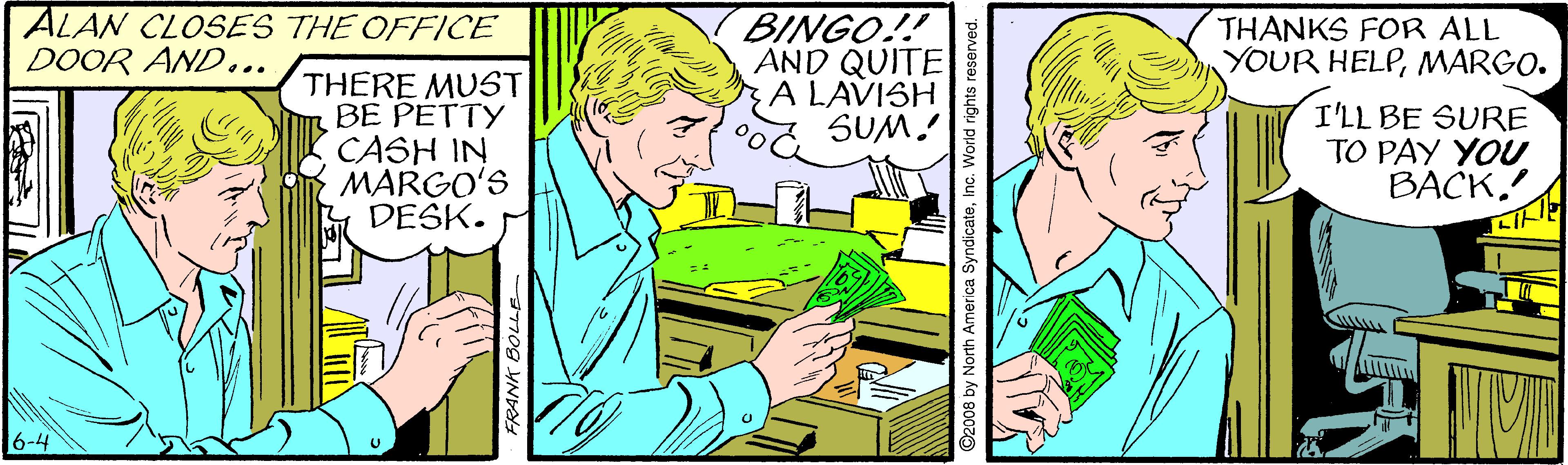 Art OCR: ALAN CLOSES THE OFFICE DOOR AND... BINGO!! AND QUITE A LAVISH SUM! THANKS FOR ALL YOUR HELPMARGO. THERE MUST BE PETTY CASH IN MARGO'S DESK. I'LL BE SURE TO PAY YOU BACK6-4 2008 by North America SyndicateInc. World rights re ALAN CLOSES THE OFFICE DOOR AND... BINGO!! AND QUITE A LAVISH SUM! THANKS FOR ALL YOUR HELPMARGO. THERE MUST BE PETTY CASH IN MARGO'S DESK. I'LL BE SURE TO PAY YOU BACK6-4 2008 by North America SyndicateInc. World rights re