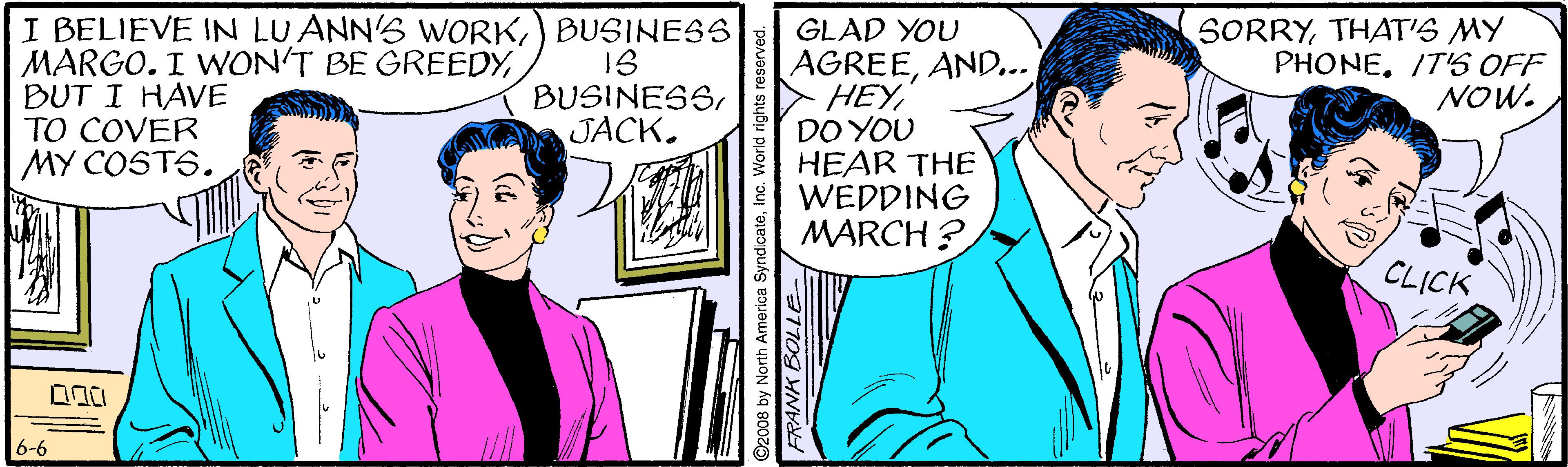 Happy OCR: I BELIEVE IN LU ANN'S WORK) BUSINES MARGO. I WON'T BE GREEDYBUT I HAVE TO COVER MY COSTS. GLAD YOU AGREEAND... HEYDO YOU HEAR THE WEDDING MARCH ? SORRYTHAT'S MY PHONEITS OFF NOW. BUSINESSJACK. CLICK 6-6 ©2008 by North America SyndicateInc. World rights reservec FRANK BOLLE I BELIEVE IN LU ANN'S WORK) BUSINES MARGO. I WON'T BE GREEDYBUT I HAVE TO COVER MY COSTS. GLAD YOU AGREEAND... HEYDO YOU HEAR THE WEDDING MARCH ? SORRYTHAT'S MY PHONEITS OFF NOW. BUSINESSJACK. CLICK 6-6 ©2008 by North America SyndicateInc. World rights reservec FRANK BOLLE