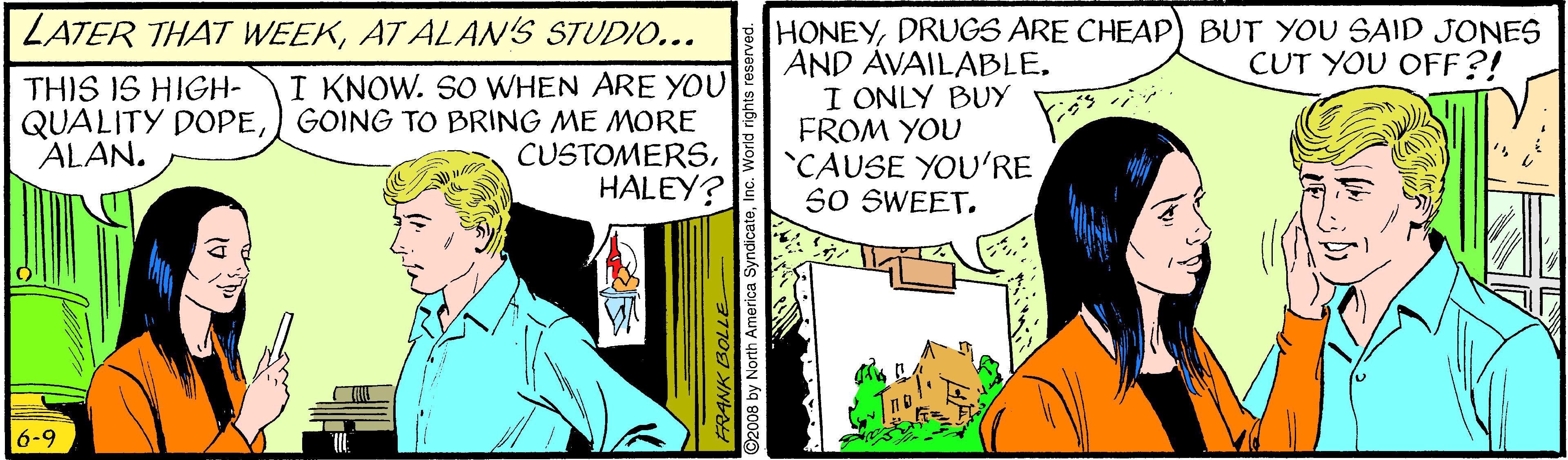 Conversation OCR: LATER THAT WEEKAT ALAN'S STUDIO... HONEYDRUGS ARE CHEAP) BUT YOU SAID JONES AND AVAILABLEI ONLY BUY FROM YOU CAUSE YOU'RE SO SWEETCUT YOU OFF?! I KNOW. SO WHEN ARE YOU QUALITY DOPEGOING TO BRING ME MORE CUSTOMERSHALEY? THIS IS HIGH- ALAN. 6-9 FRANK BOL 92008 by North America SyndicateInc. Wort LATER THAT WEEKAT ALAN'S STUDIO... HONEYDRUGS ARE CHEAP) BUT YOU SAID JONES AND AVAILABLEI ONLY BUY FROM YOU CAUSE YOU'RE SO SWEETCUT YOU OFF?! I KNOW. SO WHEN ARE YOU QUALITY DOPEGOING TO BRING ME MORE CUSTOMERSHALEY? THIS IS HIGH- ALAN. 6-9 FRANK BOL 92008 by North America SyndicateInc. Wort