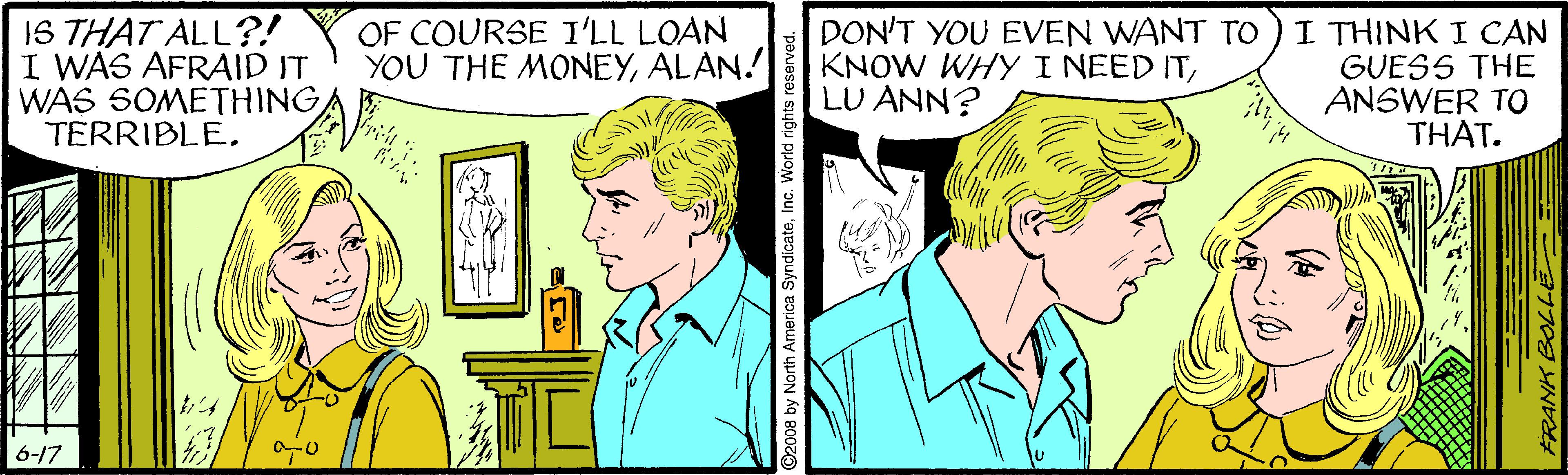 Mammal OCR: 1S THAT ALL?! I WAS AFRAID IT WAS SOMETHING TERRIBLEI THINK I CAN GUESS THE ANSWER TO THAT. OF COURSE I'LL LOAN YOU THE MONEYALAN. DON'T YOU EVEN WANT TO KNOW WHY I NEED ITLU ANN? 6-17 2008 by North America SyndicateInc. World rights reserved. FRANK BOLL 1S THAT ALL?! I WAS AFRAID IT WAS SOMETHING TERRIBLEI THINK I CAN GUESS THE ANSWER TO THAT. OF COURSE I'LL LOAN YOU THE MONEYALAN. DON'T YOU EVEN WANT TO KNOW WHY I NEED ITLU ANN? 6-17 2008 by North America SyndicateInc. World rights reserved. FRANK BOLL