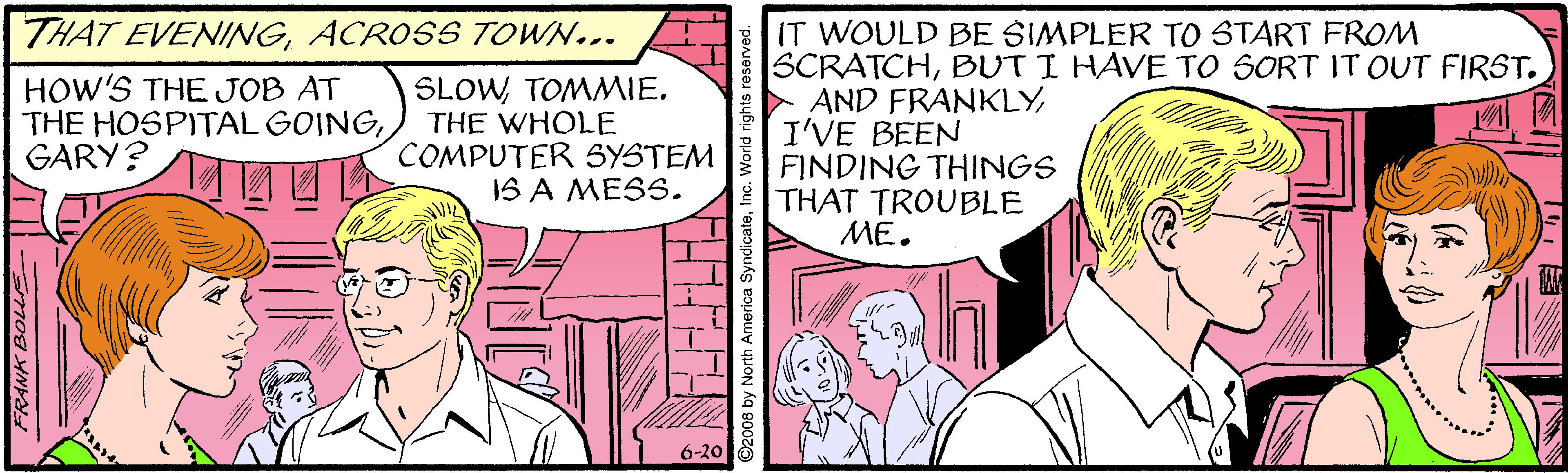 Font OCR: THAT EVENINGACROSS TOWN... IT WOULD BE SIMPLER TO START FROM SCRATCHBUT I HAVE TO SORT IT OUT FIRST. AND FRANKLYI'VE BEEN FINDING THINGS THAT TROUBLE ??. HOW'S THE JOB AT THE HOSPITAL GOINGGARY? SLOWTOMMIE. THE WHOLE COMPUTER SYSTEM IS A MESS. 6-20 THHHH 008 by North America SyndicateI THAT EVENINGACROSS TOWN... IT WOULD BE SIMPLER TO START FROM SCRATCHBUT I HAVE TO SORT IT OUT FIRST. AND FRANKLYI'VE BEEN FINDING THINGS THAT TROUBLE ??. HOW'S THE JOB AT THE HOSPITAL GOINGGARY? SLOWTOMMIE. THE WHOLE COMPUTER SYSTEM IS A MESS. 6-20 THHHH 008 by North America Syndicate