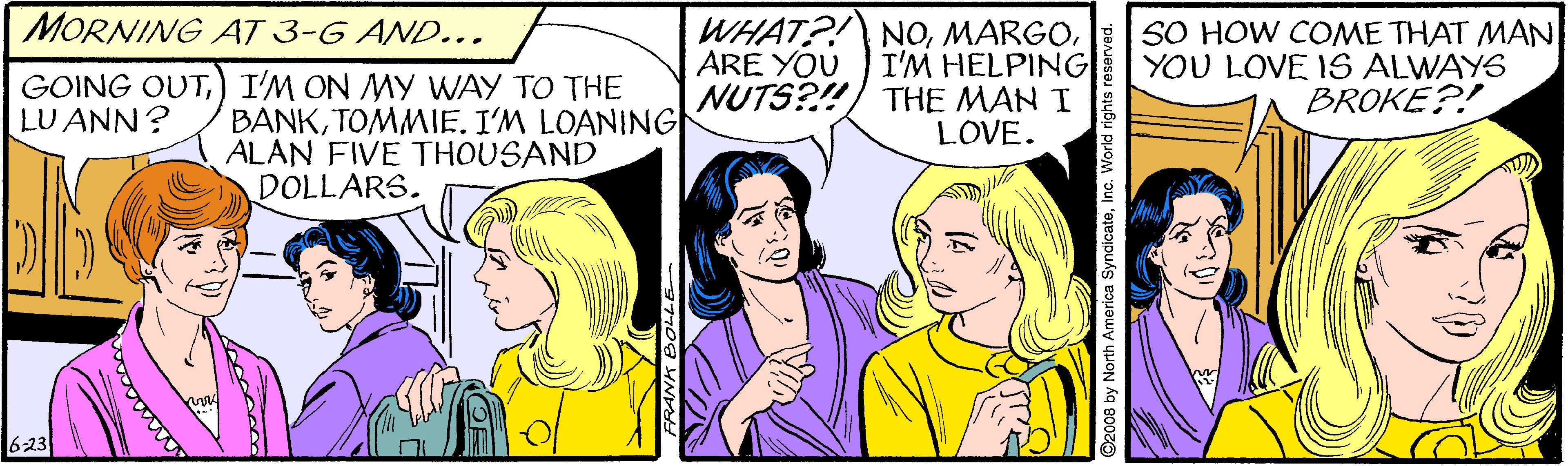 Jaw OCR: MORNING AT 3-G AND... WHAT?! NOI'M HELPING NUTS?!) THE MAN I LOVE. SO HOW COME THAT MAN YOU LOVE IS ALWAYS BROKE?! ARE YOU GOING OUT) I'M ON MY WAY TO THE LU ANN? BANKTOMMIE. I'M LOANING ALAN FIVE THOUSAND DOLLARS. 623 ©2008 by North America SyndicateInc. World rights reserved. MORNING AT 3-G AND... WHAT?! NOI'M HELPING NUTS?!) THE MAN I LOVE. SO HOW COME THAT MAN YOU LOVE IS ALWAYS BROKE?! ARE YOU GOING OUT) I'M ON MY WAY TO THE LU ANN? BANKTOMMIE. I'M LOANING ALAN FIVE THOUSAND DOLLARS. 623 ©2008 by North America SyndicateInc. World rights reserved.