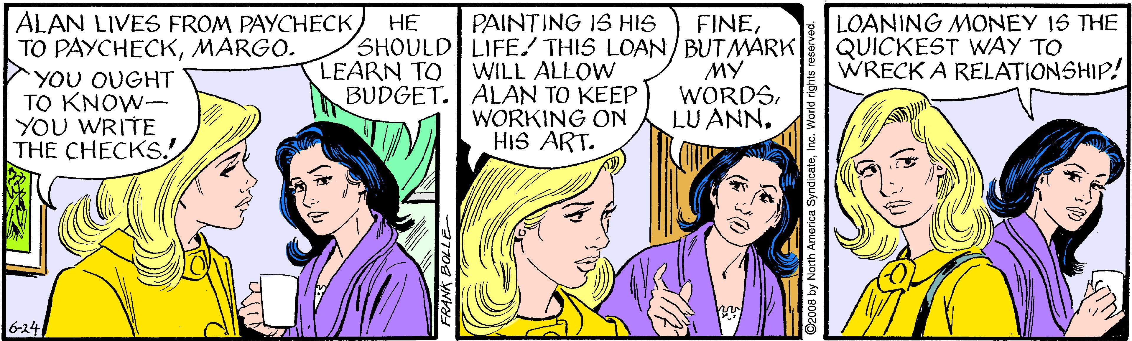 Mammal OCR: LOANING MONEY 1S THE QUICKEST WAY TO WRECK A RELATIONSHIP! ALAN LIVES FROM PAYCHECK TO PAYCHECKMARGO. YOU OUGHT TO KNOW- YOU WRITE THE CHECKS! PAINTING IS HIS SHOULD LIFE! THIS LOAN/BUTMARK WILL ALLOW ?? FINELEARN TO BUDGET. ALAN TO KEEP MY WORDSWORKING ON HIS ART. 6-24 O2008 by North America SyndicateInc. World rig LOANING MONEY 1S THE QUICKEST WAY TO WRECK A RELATIONSHIP! ALAN LIVES FROM PAYCHECK TO PAYCHECKMARGO. YOU OUGHT TO KNOW- YOU WRITE THE CHECKS! PAINTING IS HIS SHOULD LIFE! THIS LOAN/BUTMARK WILL ALLOW ?? FINELEARN TO BUDGET. ALAN TO KEEP MY WORDSLU ANNWORKING ON HIS ART. 6-24 O2008 by North America SyndicateInc. World rig