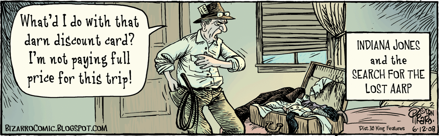 Humour OCR: What'd I do with that darn discount card? I'm not paying full price for this trip! INDIANA JONES and the SEARCH for the LOST AARP i2-08 Dist.W King Features BIZARROCOMIC.BLOGSPOT.COM What'd I do with that darn discount card? I'm not paying full price for this trip! INDIANA JONES and the SEARCH for the LOST AARP i2-08 Dist.W King Features BIZARROCOMIC.BLOGSPOT.COM