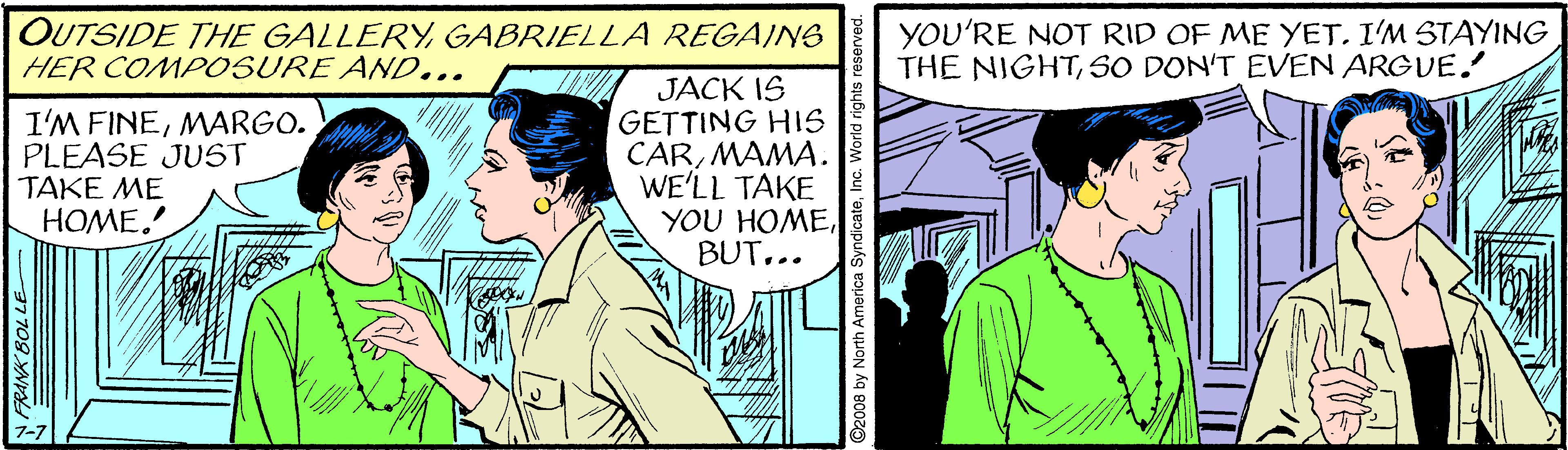 Interaction OCR: OUTSIDE THE GALLERYGABRIELLA REGAING HER COMPOSURE AN0... YOU'RE NOT RID OF ME YET. I'M STAYING THE NIGHTSO DON'T EVEN ARGUE. I'M FINEMARGO. PLEASE JUST TAKE ME HOME. JACK IS GETTING HIS CARMAMA. WE'LL TAKE YOU HOME.. RANK BOL LE ©2008 by North America SyndicateInc. World righ OUTSIDE THE GALLERYGABRIELLA REGAING HER COMPOSURE AN0... YOU'RE NOT RID OF ME YET. I'M STAYING THE NIGHTSO DON'T EVEN ARGUE. I'M FINEMARGO. PLEASE JUST TAKE ME HOME. JACK IS GETTING HIS CARMAMA. WE'LL TAKE YOU HOME.. RANK BOL LE ©2008 by North America SyndicateInc. World righ