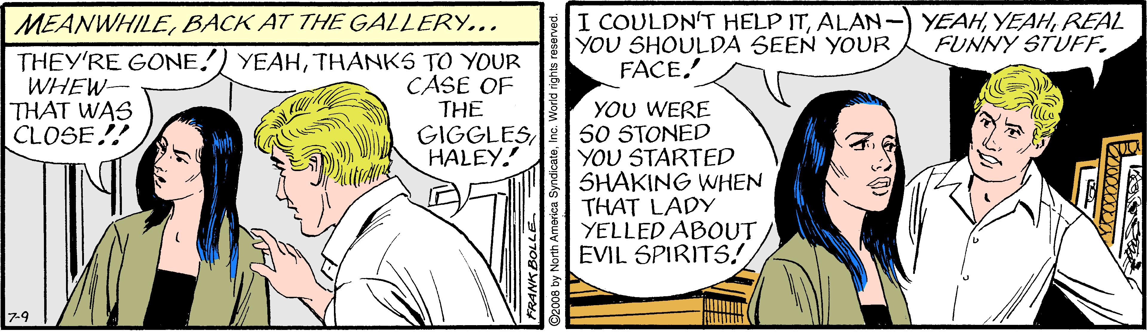 Illustration OCR: MEANWHILEBACK AT THE GALLERY... THEY'RE GONE!) YEAHTHANKS TO YOUR WHEW- THAT WAS CLOSE! I COULDN'T HELP ITREAL YOU SHOULDA SEEN YOUR FACE. FUNNY STUFF. CASE OF THE YOU WERE 50 STONED YOU STARTED SHAKING WHEN THAT LADY YELLED ABOUT EVIL SPIRITS! GIGGLESHALEY. 7-9 FRANK BOLLE ©2008 by North Amorica Syne MEANWHILEBACK AT THE GALLERY... THEY'RE GONE!) YEAHTHANKS TO YOUR WHEW- THAT WAS CLOSE! I COULDN'T HELP ITALAN-) YEAHREAL YOU SHOULDA SEEN YOUR FACE. FUNNY STUFF. CASE OF THE YOU WERE 50 STONED YOU STARTED SHAKING WHEN THAT LADY YELLED ABOUT EVIL SPIRITS! GIGGLESHALEY. 7-9 FRANK BOLLE ©2008 by North Amorica Syne