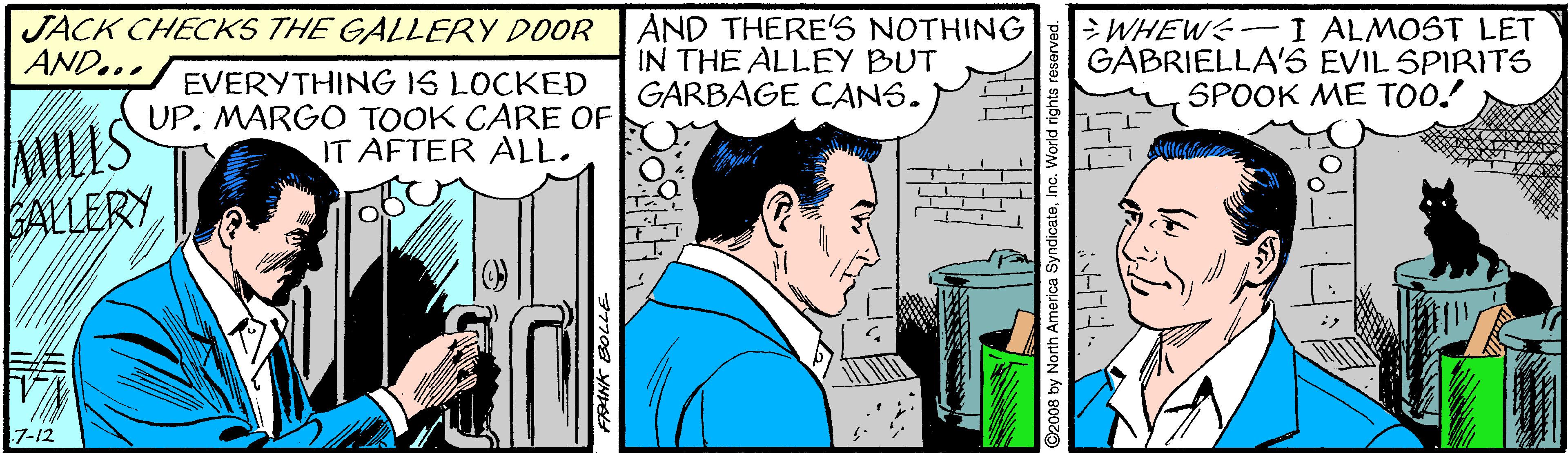 Fictional character OCR: JACK CHECKS THE GALLERY DOOR AND... AND THERE'S NOTHING IN THE ALLEY BUT GARBAGE CANS. > WHEWS-I ALMOST LET GABRIELLA'S EVIL SPIRITS SPOOK ME TOO! EVERYTHING IS LOCKED UP. MARGO TOOK CARE OF IT AFTER ALL. MILIS ALLERY 7-12 eInc. World rights re JACK CHECKS THE GALLERY DOOR AND... AND THERE'S NOTHING IN THE ALLEY BUT GARBAGE CANS. > WHEWS-I ALMOST LET GABRIELLA'S EVIL SPIRITS SPOOK ME TOO! EVERYTHING IS LOCKED UP. MARGO TOOK CARE OF IT AFTER ALL. MILIS ALLERY 7-12 eInc. World rights re