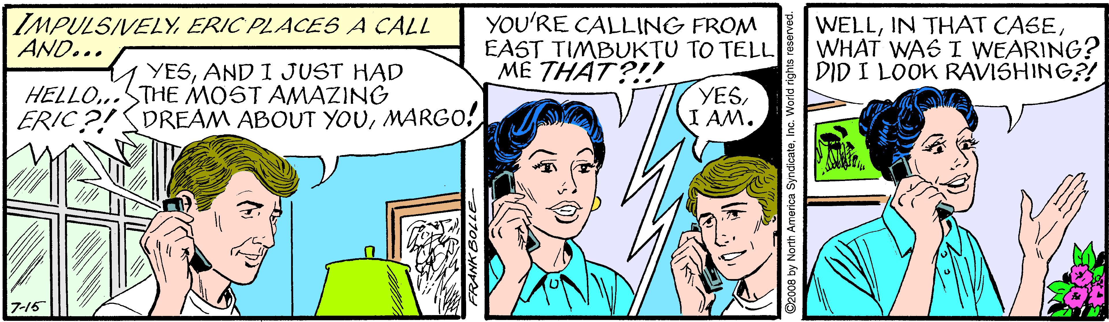 Jaw OCR: IMPULSIVELYERIC PLACES A CALL AND... YOU'RE CALLING FROM EAST TIMBUKTU TO TELL ME THAT?!! WELLWHAT WAS I WEARING? DID I LOOK RAVISHING?! YESAND I JUST HAD HELLO..STHE MOST AMAZING ERIC?!SDREAM ABOUT YOUMARGO! YESI AM. 7-16 108 by North America SyndicateInc. World IMPULSIVELYERIC PLACES A CALL AND... YOU'RE CALLING FROM EAST TIMBUKTU TO TELL ME THAT?!! WELLIN THAT CASEWHAT WAS I WEARING? DID I LOOK RAVISHING?! YESAND I JUST HAD HELLO..STHE MOST AMAZING ERIC?!SDREAM ABOUT YOUMARGO! YESI AM. 7-16 108 by North America SyndicateInc. World