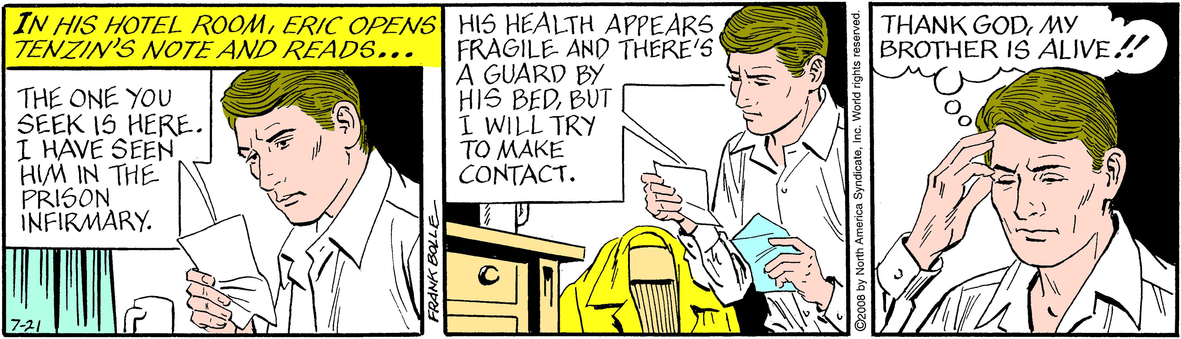Font OCR: IN HIS HOTEL ROOMERIC OPENS HIS HEALTH APPEARS TENZIN'S NOTE AND READS... THANK GODMY BROTHER IS ALIVE! THE ONE YOU SEEK IS HERE. I HAVE SEEN HIM IN THE PRISON INFIRMARY. FRAGILE AND THERE'S A GUARD BY HIS BEDBUT I WILL TRY TO MAKE CONTACT. 7-21 ©2008 by North America SyndicateInc. World rights IN HIS HOTEL ROOMERIC OPENS HIS HEALTH APPEARS TENZIN'S NOTE AND READS... THANK GODMY BROTHER IS ALIVE! THE ONE YOU SEEK IS HERE. I HAVE SEEN HIM IN THE PRISON INFIRMARY. FRAGILE AND THERE'S A GUARD BY HIS BEDBUT I WILL TRY TO MAKE CONTACT. 7-21 ©2008 by North America SyndicateInc. World rights