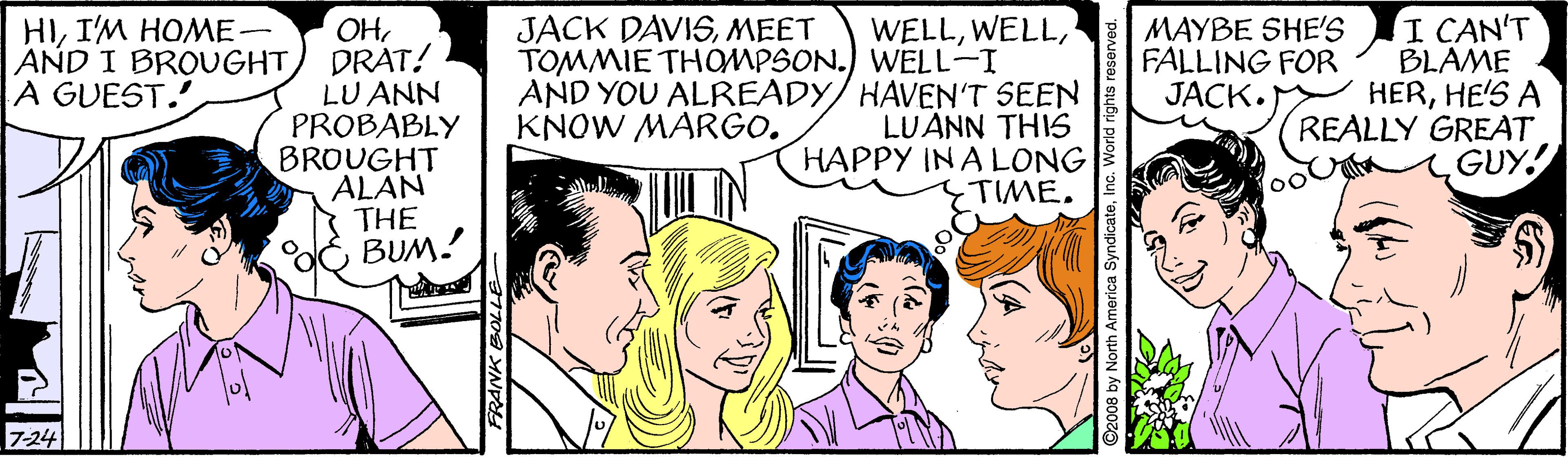 Jaw OCR: HII'M HOME- AND I BROUGHT A GUEST. I CAN'T BLAME HERHE'S A REALLY GREAT GUY! JACK DAVISMEET OH DRAT! LU ANN PROBABLY BROUGHT ALAN THE BUM! WELLTOMMIE THOMPSON.) WELL-I AND YOU ALREADY/ HAVEN'T SEEN LUANN THIS HAPPY IN A LONG TIME. MAYBE SHE'S FALLING FOR JACK. KNOW MARGO. TUIN 7-24 2008 by North America Syn HII'M HOME- AND I BROUGHT A GUEST. I CAN'T BLAME HERHE'S A REALLY GREAT GUY! JACK DAVISMEET OH DRAT! LU ANN PROBABLY BROUGHT ALAN THE BUM! WELLTOMMIE THOMPSON.) WELL-I AND YOU ALREADY/ HAVEN'T SEEN LUANN THIS HAPPY IN A LONG TIME. MAYBE SHE'S FALLING FOR JACK. KNOW MARGO. TUIN 7-24 2008 by North America Syn