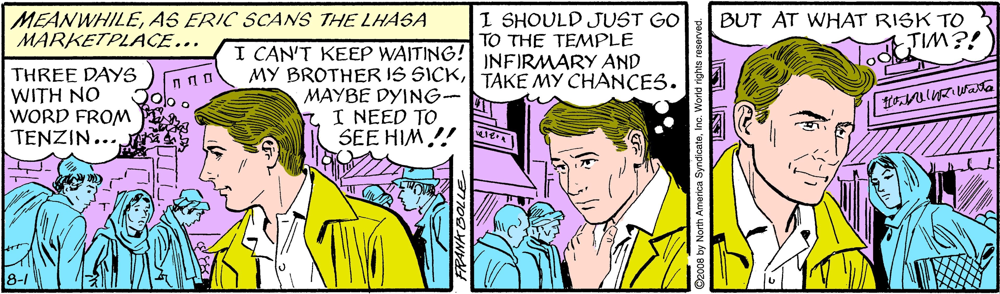 Sharing OCR: MEANWHILEAS ERIC SCANS THE LHASA MARKETPLACE... I SHOULD JUST GO TO THE TEMPLE BUT AT WHAT RISK TO TIM?! I CAN'T KEEP WAITING!INFIRMARY AND MY BROTHER IS SICK| TAKE MY CHANCES. THREE DAYS WITH NO WORD FROM TENZIN... MAYBE DYING- I NEED TO SEE HIM!! Te 8-1 O2008 by North America SyndicateInc. World rights reserved. MEANWHILEAS ERIC SCANS THE LHASA MARKETPLACE... I SHOULD JUST GO TO THE TEMPLE BUT AT WHAT RISK TO TIM?! I CAN'T KEEP WAITING!INFIRMARY AND MY BROTHER IS SICK| TAKE MY CHANCES. THREE DAYS WITH NO WORD FROM TENZIN... MAYBE DYING- I NEED TO SEE HIM!! Te 8-1 O2008 by North America SyndicateInc. World rights reserved.