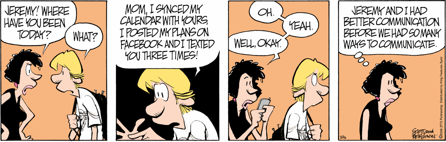 Comics OCR: JEREMY! WHERE HAVE YOU BEEN TODAY? MOMI SYNCED MY CALENDAR WITH YOURSI POSTED MY PLANSON FACEBOOK ANDI TEXTED YOU THREE TIMES! JEREMY AND I HAD BETTER COMMUNICATION BEFORE WEHAD SOMANK WAYS TO COMMUNICATE. OH. YEAH. WHAT? WELOKAY. JEREMY! WHERE HAVE YOU BEEN TODAY? MOMI SYNCED MY CALENDAR WITH YOURSI POSTED MY PLANSON FACEBOOK ANDI TEXTED YOU THREE TIMES! JEREMY AND I HAD BETTER COMMUNICATION BEFORE WEHAD SOMANK WAYS TO COMMUNICATE. OH. YEAH. WHAT? WEL