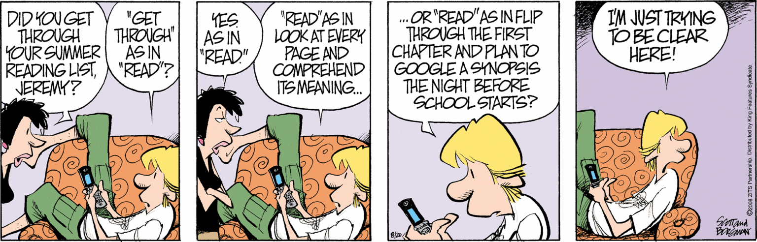 Cartoon OCR: OR"READ"AS IN FLIP THROUGH THE FIRST CHAPTER AND PLAN TO GOOGLE A SYNOPSIS THE NIGHT BEFORE SCHOOL STARTS? I'M JUST TRYING TO BE CLEAR HERE! "GET "READ'AS IN LOOK AT EVERY PAGE AND COMPREHEND ITS MEANING. DID KOU GET YES AS IN "READ" THROUGH THROUGH YOUR SUMMER AS IN READING LIST"READ"? JEREMY? Satand OR"READ"AS IN FLIP THROUGH THE FIRST CHAPTER AND PLAN TO GOOGLE A SYNOPSIS THE NIGHT BEFORE SCHOOL STARTS? I'M JUST TRYING TO BE CLEAR HERE! "GET "READ'AS IN LOOK AT EVERY PAGE AND COMPREHEND ITS MEANING. DID KOU GET YES AS IN "READ" THROUGH THROUGH YOUR SUMMER AS IN READING LIST"READ"? JEREMY? Satand