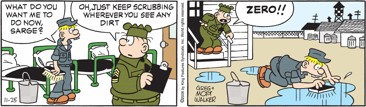 Comics OCR: WHAT DO YOU WANT ME TO DO NOWSARGE? OHJUST KEEP SCRUBBING WHEREVER YOU SEE ANY DIRT ZERO!! GREG+ MORT WALKER |l-25 O2008 by King Features SyndicateInc. World rig WHAT DO YOU WANT ME TO DO NOWSARGE? OHJUST KEEP SCRUBBING WHEREVER YOU SEE ANY DIRT ZERO!! GREG+ MORT WALKER |l-25 O2008 by King Features SyndicateInc. World rig