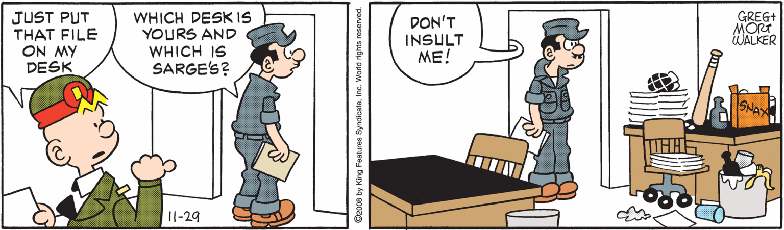 Illustration OCR: JUST PUT THAT FILE ON MY DESK WHICH DESK IS YOURS AND WHICH IS SARGE'S? DON'T INSULT ME! GREG+ MORT WALKER SNAA 11-29 ©2008 by King Features SyndicateInc. World rights reserved. JUST PUT THAT FILE ON MY DESK WHICH DESK IS YOURS AND WHICH IS SARGE'S? DON'T INSULT ME! GREG+ MORT WALKER SNAA 11-29 ©2008 by King Features SyndicateInc. World rights reserved.