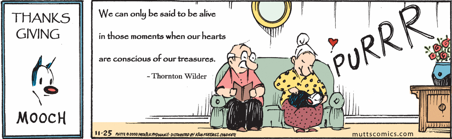 Conversation OCR: THANKS GIVING We can only be said to be alive in those moments when our hearts are conscious of our treasures. PURRR - Thornton Wilder ????? 11.25 mum 02008 ATeekADoovell- DISTRAED Y KusrETORES SHwoem muttscomics.com THANKS GIVING We can only be said to be alive in those moments when our hearts are conscious of our treasures. PURRR - Thornton Wilder ????? 11.25 mum 02008 ATeekADoovell- DISTRAED Y KusrETORES SHwoem muttscomics.com