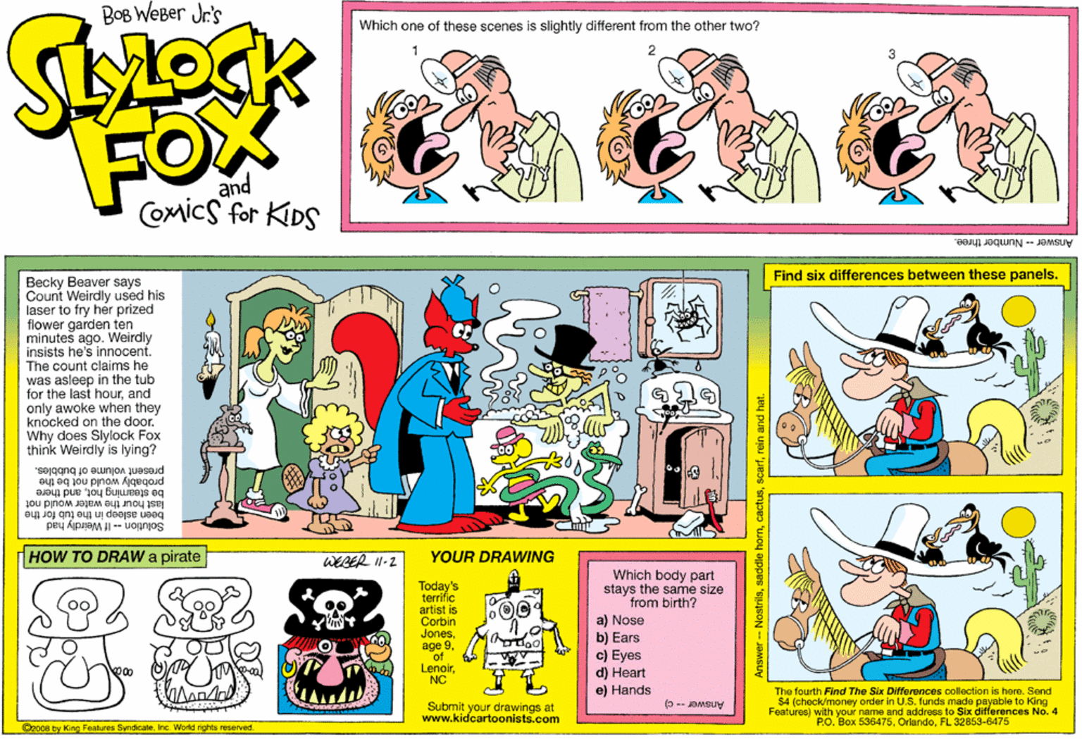 Rectangle OCR: Bog WeBer Jr's Which one of these scenes is slightly different from the other two? FOX and Comics for KDS Answer-Number three. Find six differences between these panels. Becky Beaver says Count Weirdly used his laser to fry her prized flower garden ten minutes ago. Weirdly insists he's innocent. The count claims he was asleep in the tub for the last hourand only awoke when they knocked on the door. Why does Slylock Fox think Weirdly is lying? present volume of bubbles. would not be the be steaming hotand there last hour the water would not been asleep in the tub for the Solution - If Weirdly had HOW TO DRAW pirate WEBER I-2 YOUR DRAWING Which body part stays the same size from birth? Today's terrific artist is Corbin Jones age 9of LenoirNC a) Nose b) Ears c) Eyes d) Heart e) Hands The fourth Find The Six Differences collection is here. Send $4 (check/money order in U.S. funds made payable to King Features) with your name and address to Six differences No. 4 PO. Box 536475FL 32853-6475 (0 -- J?MSUY Submit your drawings at www.kidcartoonists.com O2008 by King Features Syndicate. Inc. World rights reserved. Answer -- Nostrilsrein and hat. Bog WeBer Jr's Which one of these scenes is slightly different from the other two? FOX and Comics for KDS Answer-Number three. Find six differences between these panels. Becky Beaver says Count Weirdly used his laser to fry her prized flower garden ten minutes ago. Weirdly insists he's innocent. The count claims he was asleep in the tub for the last hourand only awoke when they knocked on the door. Why does Slylock Fox think Weirdly is lying? present volume of bubbles. would not be the be steaming hotand there last hour the water would not been asleep in the tub for the Solution - If Weirdly had HOW TO DRAW pirate WEBER I-2 YOUR DRAWING Which body part stays the same size from birth? Today's terrific artist is Corbin Jones age 9of LenoirNC a) Nose b) Ears c) Eyes d) Heart e) Hands The fourth Find The Six Differences collection is here. Send $4 (check/money order in U.S. funds made payable to King Features) with your name and address to Six differences No. 4 PO. Box 536475FL 32853-6475 (0 -- J?MSUY Submit your drawings at www.kidcartoonists.com O2008 by King Features Syndicate. Inc. World rights reserved. Answer -- Nostrilssaddle hormrein and hat.