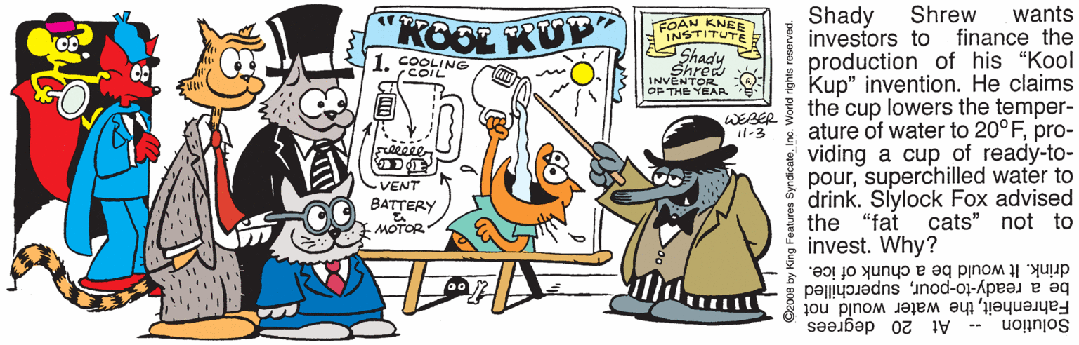 Sharing OCR: Shrew finance the wants Shady investors to production of his "Kool Kup" invention. He claims the cup lowers the temper- ature of water to 20°Fpro- viding a cup of ready-to- poursuperchilled water to drink. Slylock Fox advised the "fat invest. Why? KOOL KUP NSTITEE 1. COOLING COIL Shrea INVENTOR OF THE YEAR WEBER 11-3 Freeeee VENT BATTERY cats" not to drink. It would be a chunk of ice. be a ready-to-poursuperchilled Fahrenheitthe water would not At 20 degrees Solution -- 2008 by King Features S Shrew finance the wants Shady investors to production of his "Kool Kup" invention. He claims the cup lowers the temper- ature of water to 20°Fpro- viding a cup of ready-to- poursuperchilled water to drink. Slylock Fox advised the "fat invest. Why? KOOL KUP NSTITEE 1. COOLING COIL Shrea INVENTOR OF THE YEAR WEBER 11-3 Freeeee VENT BATTERY cats" not to drink. It would be a chunk of ice. be a ready-to-poursuperchilled Fahrenheitthe water would not At 20 degrees Solution -- 2008 by King Features S