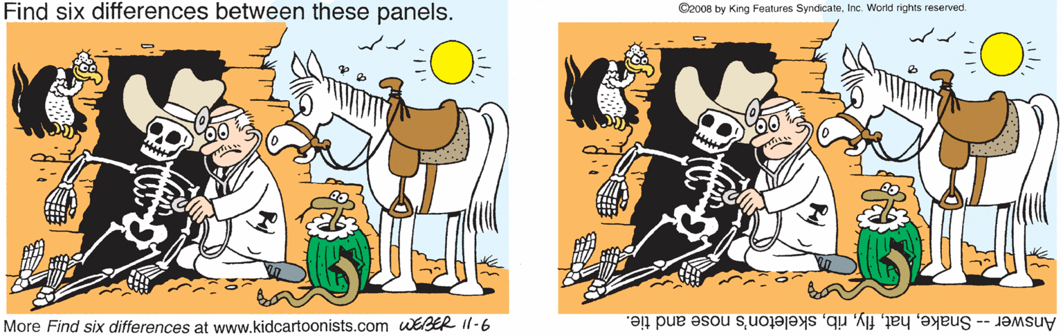 Happy OCR: Find six differences between these panels. ©2008 by King Features SyndicateInc. World rights reserved. More Find six differences at www.kidcartoonists.com WEER I1-6 Answer -- Snakeskeleton's nose and tie. Find six differences between these panels. ©2008 by King Features SyndicateInc. World rights reserved. More Find six differences at www.kidcartoonists.com WEER I1-6 Answer -- Snakeskeleton's nose and tie.