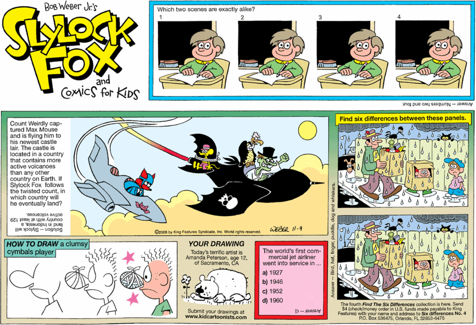Publication OCR: BOB WEBer Jr's Which two scenes are exactly alike? 1 4 FOX and Comics for KIDS Answer - Numbers two and four. Find six differences between these panels. Count Weirdly cap- tured Max Móuse and is flying him to his newest castle lair. The castle is located in a country that contains more active volcanoes than any other country on Earth. If Slylock Fox follows the twisted countin which country will he eventually land? active volcanoes. country with at least 129 land in Indonesilaa Solution - Slylock will WEBER I1-9 Oz00s by King Features Syndicate. Inc. World rights reserved. HOW TO DRAW a clumsy cymbals player YOUR DRAWING Today's terrific artist is Amanda PetersonThe world's first com- mercial jet airliner went Into service in .. a) 1927 b) 1946 c) 1952 d) 1960 Submit your drawings at www.kidcartoonists.com The fourth Find The Six Differences collection is here. Send $4 (check/money order in U.S. funds made payable to King Features) with your name and address to Six differences No. 4 P.O. Box 636475FL 32853-6475 (0 -- JaMSUy a pue Bop 'eppnd Jebuy Jey 'pg -- JOMSUY BOB WEBer Jr's Which two scenes are exactly alike? 1 4 FOX and Comics for KIDS Answer - Numbers two and four. Find six differences between these panels. Count Weirdly cap- tured Max Móuse and is flying him to his newest castle lair. The castle is located in a country that contains more active volcanoes than any other country on Earth. If Slylock Fox follows the twisted countin which country will he eventually land? active volcanoes. country with at least 129 land in Indonesilaa Solution - Slylock will WEBER I1-9 Oz00s by King Features Syndicate. Inc. World rights reserved. HOW TO DRAW a clumsy cymbals player YOUR DRAWING Today's terrific artist is Amanda Petersonage 12of SacramentoThe world's first com- mercial jet airliner went Into service in .. a) 1927 b) 1946 c) 1952 d) 1960 Submit your drawings at www.kidcartoonists.com The fourth Find The Six Differences collection is here. Send $4 (check/money order in U.S. funds made payable to King Features) with your name and address to Six differences No. 4 P.O. Box 636475FL 32853-6475 (0 -- JaMSUy a pue Bop 'eppnd Jebuy Jey 'pg -- JOMSUY