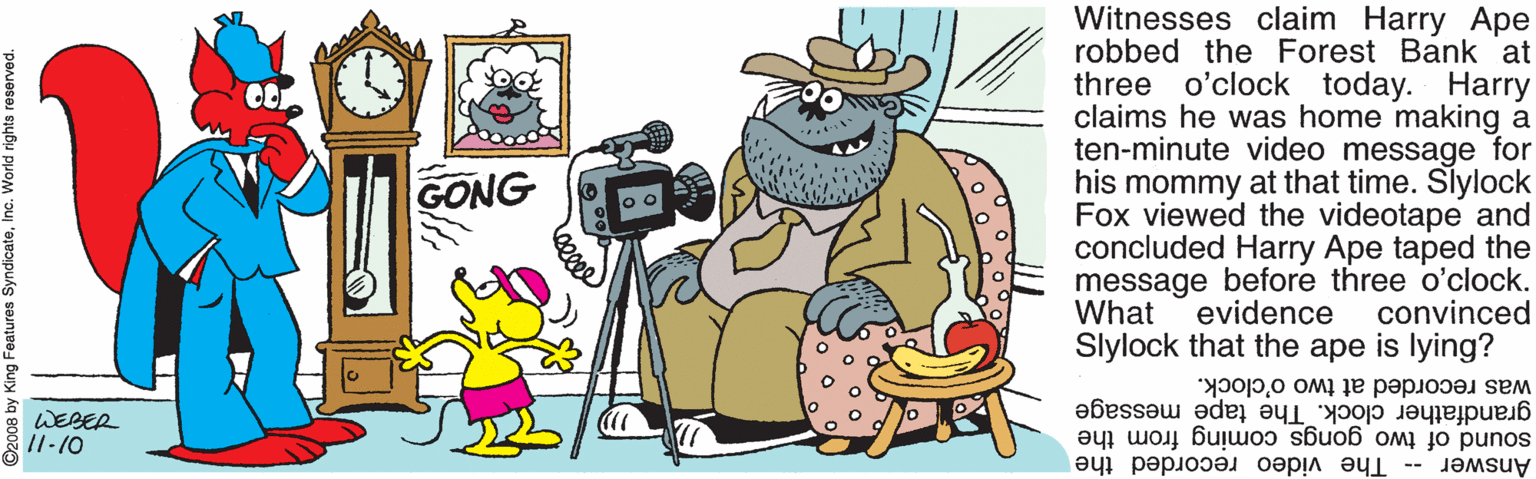 Line OCR: Witnesses claim Harry Ape robbed the Forest Bank 'at three o'clock today. Harry claims he was home making a ten-minute video message for his mommy at that time. Slylock Fox viewed the videotape and concluded Harry Ape taped the message before three o'clock. What Slylock that the ape is lying? GONG evidence convinced was recorded at two o'clock. WEBER /1-10 sound of two gongs coming from the The video recorded the grandfather clock. The tape message Answer -- 2008 by King Features SyndicateInc. Witnesses claim Harry Ape robbed the Forest Bank 'at three o'clock today. Harry claims he was home making a ten-minute video message for his mommy at that time. Slylock Fox viewed the videotape and concluded Harry Ape taped the message before three o'clock. What Slylock that the ape is lying? GONG evidence convinced was recorded at two o'clock. WEBER /1-10 sound of two gongs coming from the The video recorded the grandfather clock. The tape message Answer -- 2008 by King Features Syndicate