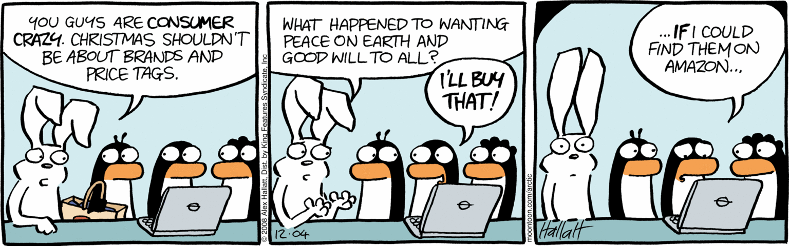 Comics OCR: yoU GUYS ARE CONSUMER CRAZY. CHRISTMAS SHOULDN'T BE ABOUT BRANDS AND PRICE TAGS. WHAT HAPPENED TO WANTING PEACE ON EARTH AND GOOD WILL TO ALL? ...IFI COULD FIND THEM ON AMAZON... ILL BUY THAT! Vallat 12.04 yoU GUYS ARE CONSUMER CRAZY. CHRISTMAS SHOULDN'T BE ABOUT BRANDS AND PRICE TAGS. WHAT HAPPENED TO WANTING PEACE ON EARTH AND GOOD WILL TO ALL? ...IFI COULD FIND THEM ON AMAZON... ILL BUY THAT! Vallat 12.04