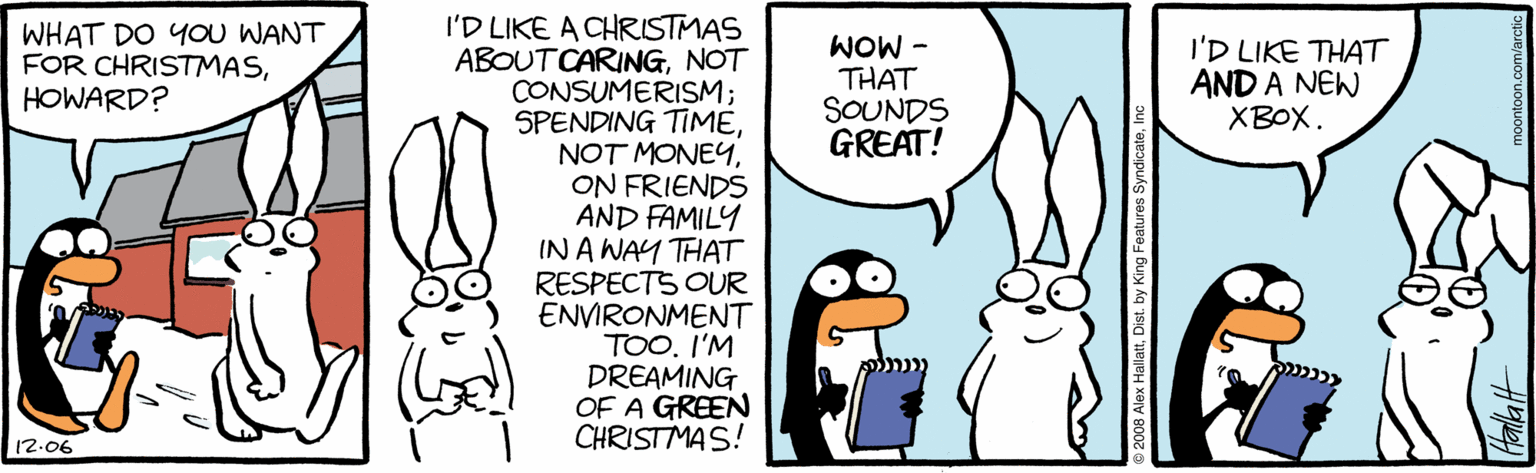 Animated cartoon OCR: I'D LIKE A CHRISTMAS ABOUTCARINGNOT CONSUMERISM; SPENDING TIMEON FRIENDS AND FAMILY IN A WAY THAT RESPECTS OUR ENVIRONMENT TOO. I'M DREAMING OF A GREEN CHRISTMAS! WHAT DO YOU WANT FOR CHRISTMASHOWARD? - MOM THAT SOUNDS GREAT! I'D LIKE THAT AND A NEW XBOX. 12.06 I'D LIKE A CHRISTMAS ABOUTCARINGNOT CONSUMERISM; SPENDING TIMENOT MONEYON FRIENDS AND FAMILY IN A WAY THAT RESPECTS OUR ENVIRONMENT TOO. I'M DREAMING OF A GREEN CHRISTMAS! WHAT DO YOU WANT FOR CHRISTMASHOWARD? - MOM THAT SOUNDS GREAT! I'D LIKE THAT AND A NEW XBOX. 12.06
