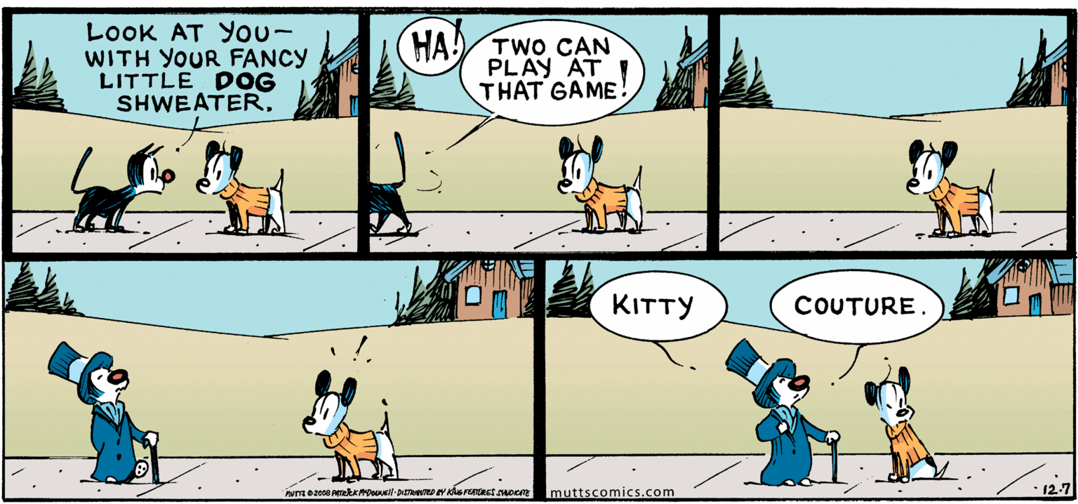 Font OCR: LOOOK AT You- WITH YOUR FANCY LITTLE DOG SHWEATER. HA A TWO CAN PLAY AT THAT GAME KITTY COUTURE. Imuttscomics.com 12-7 LOOOK AT You- WITH YOUR FANCY LITTLE DOG SHWEATER. HA A TWO CAN PLAY AT THAT GAME KITTY COUTURE. Imuttscomics.com 12-7