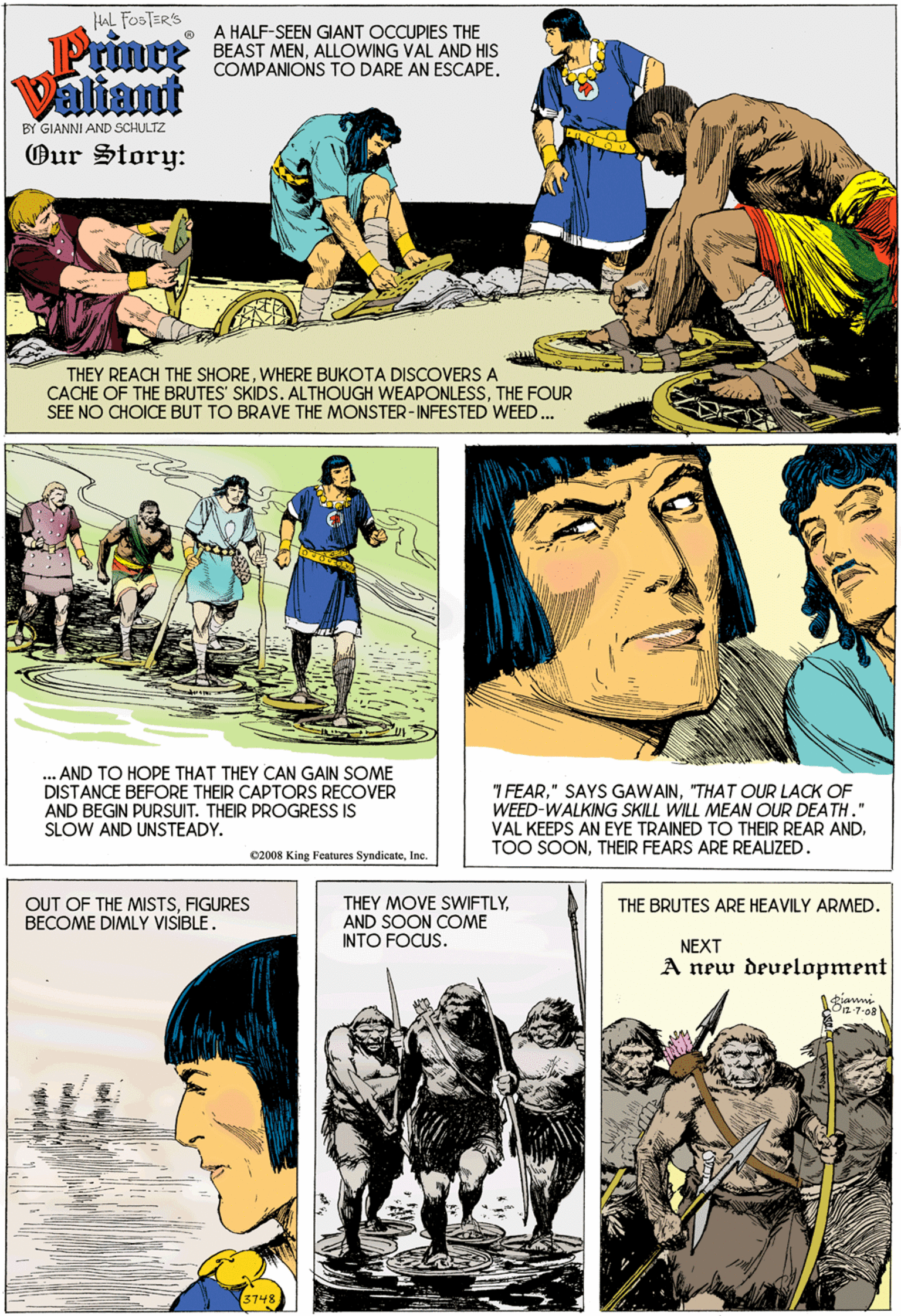 Mammal OCR: AL FOSTER'S Prince Valiant A HALF-SEEN GIANT OCCUPIES THE BEAST MENALLOWING VAL AND HIS COMPANIONS TO DARE AN ESCAPE. BY GIANNI AND SCHULTZ Our Story: THEY REACH THE SHOREWHERE BUKOTA DISCOVERS A CACHE OF THE BRUTES' SKIDS. ALTHOUGH WEAPONLESSTHE FOUR SEE NO CHOICE BUT TO BRAVE THE MONSTER-INFESTED WEED. AND TO HOPE THAT THEY CAN GAIN SOME DISTANCE BEFORE THEIR CAPTORS RECOVER AND BEGIN PURSUIT. THEIR PROGRESS IS 7 FEAR"THAT OUR LACK OF WEED-WALKING SKILL WILL MEAN OUR DEATH." VAL KEEPS AN EYE TRAINED TO THEIR REAR ANDTHEIR FEARS ARE REAUZED. SLOW AND UNSTEADY. 02008 King Fentures SyndicateInc. OUT OF THE MISTSFIGURES BECOME DIMLY VISIBLE. THEY MOVE SWIFTLYAND SOON COME INTO FOCUS. THE BRUTES ARE HEAVILY ARMED. NEXT A new development 3748 AL FOSTER'S Prince Valiant A HALF-SEEN GIANT OCCUPIES THE BEAST MENALLOWING VAL AND HIS COMPANIONS TO DARE AN ESCAPE. BY GIANNI AND SCHULTZ Our Story: THEY REACH THE SHOREWHERE BUKOTA DISCOVERS A CACHE OF THE BRUTES' SKIDS. ALTHOUGH WEAPONLESSTHE FOUR SEE NO CHOICE BUT TO BRAVE THE MONSTER-INFESTED WEED. AND TO HOPE THAT THEY CAN GAIN SOME DISTANCE BEFORE THEIR CAPTORS RECOVER AND BEGIN PURSUIT. THEIR PROGRESS IS 7 FEAR" SAYS GAWAIN"THAT OUR LACK OF WEED-WALKING SKILL WILL MEAN OUR DEATH." VAL KEEPS AN EYE TRAINED TO THEIR REAR ANDTOO SOONTHEIR FEARS ARE REAUZED. SLOW AND UNSTEADY. 02008 King Fentures SyndicateInc. OUT OF THE MISTSFIGURES BECOME DIMLY VISIBLE. THEY MOVE SWIFTLYAND SOON COME INTO FOCUS. THE BRUTES ARE HEAVILY ARMED. NEXT A new development 3748