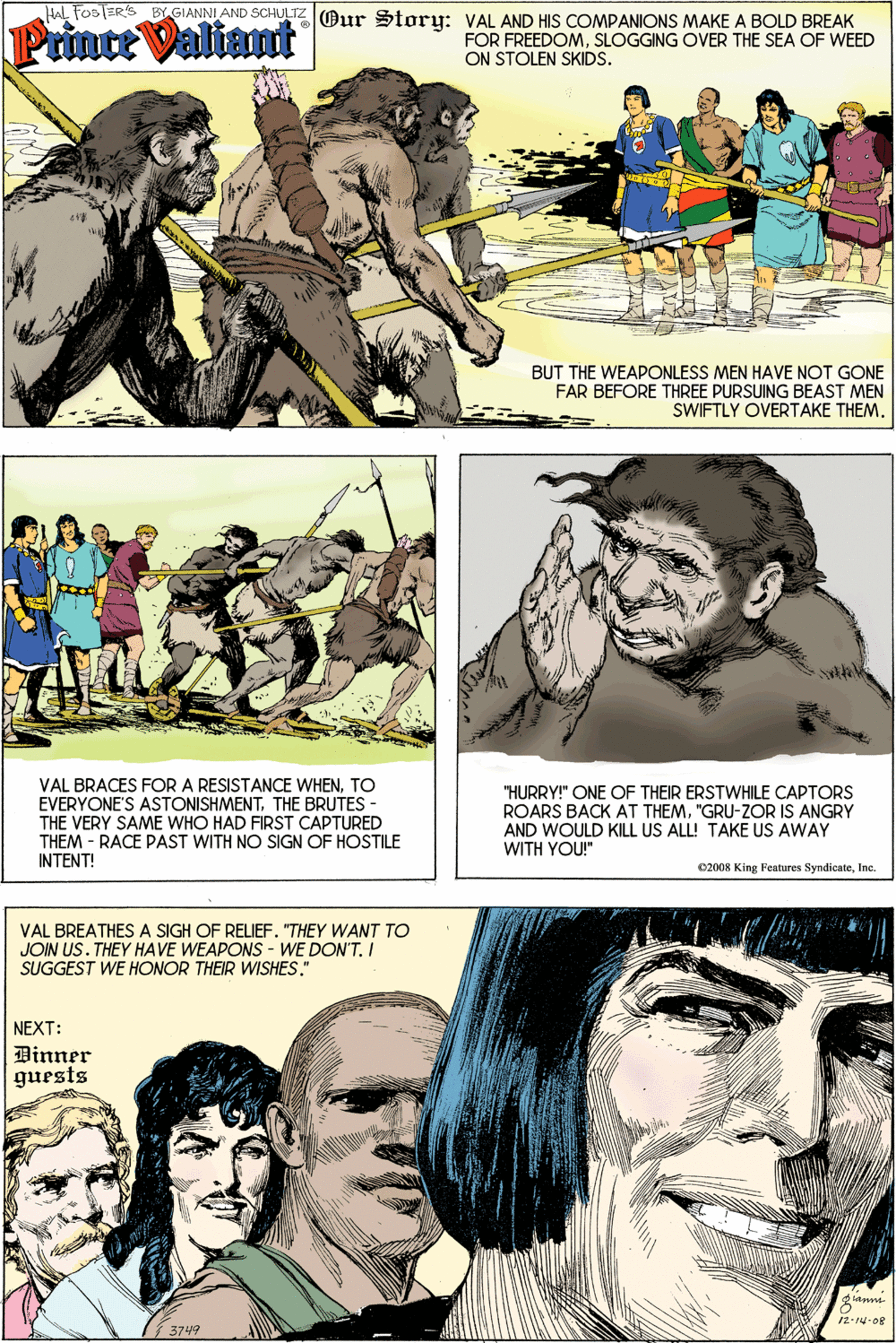 Mammal OCR: HAL Fos ER'S BY GIANNI AND SCHULTZ Aur Storu: VAL AND HIS COMPANIONS MAKE A BOLD BREAK Prince Valiant FOR FREEDOMSLOGGING OVER THE SEA OF WEED ON STOLEN SKIDS. BUT THE WEAPONLESS MEN HAVE NOT GONE FAR BEFORE THREE PURSUING BEAST MEN SWIFTLY OVERTAKE THEMTO EVERYONE'S ASTONISHMENTTHE BRUTES THE VERY SAME WHO HAD FIRST CAPTURED THEM - RACE PAST WITH NO SIGN OF HOSTILE INTENT! "HURRY!" ONE OF THEIR ERSTWHILE CAPTORS ROARS BACK AT THEM"GRU-ZOR IS ANGRY AND WOULD KILL US ALL! TAKE US AWAY WITH YOU!" C2008 King Features SyndicnteInc. VAL BREATHES A SIGH OF RELIEF. "THEY WANT TO JOIN US. THEY HAVE WEAPONS - WE DON'TI SUGGEST WE HONOR THEIR WISHES." NEXT: Binner guests 12-14-08 3749 HAL Fos ER'S BY GIANNI AND SCHULTZ Aur Storu: VAL AND HIS COMPANIONS MAKE A BOLD BREAK Prince Valiant FOR FREEDOMSLOGGING OVER THE SEA OF WEED ON STOLEN SKIDS. BUT THE WEAPONLESS MEN HAVE NOT GONE FAR BEFORE THREE PURSUING BEAST MEN SWIFTLY OVERTAKE THEMVAL BRACES FOR A RESISTANCE WHENTO EVERYONE'S ASTONISHMENTTHE BRUTES THE VERY SAME WHO HAD FIRST CAPTURED THEM - RACE PAST WITH NO SIGN OF HOSTILE INTENT! "HURRY!" ONE OF THEIR ERSTWHILE CAPTORS ROARS BACK AT THEM"GRU-ZOR IS ANGRY AND WOULD KILL US ALL! TAKE US AWAY WITH YOU!" C2008 King Features SyndicnteInc. VAL BREATHES A SIGH OF RELIEF. "THEY WANT TO JOIN US. THEY HAVE WEAPONS - WE DON'TI SUGGEST WE HONOR THEIR WISHES." NEXT: Binner guests 12-14-08 3749