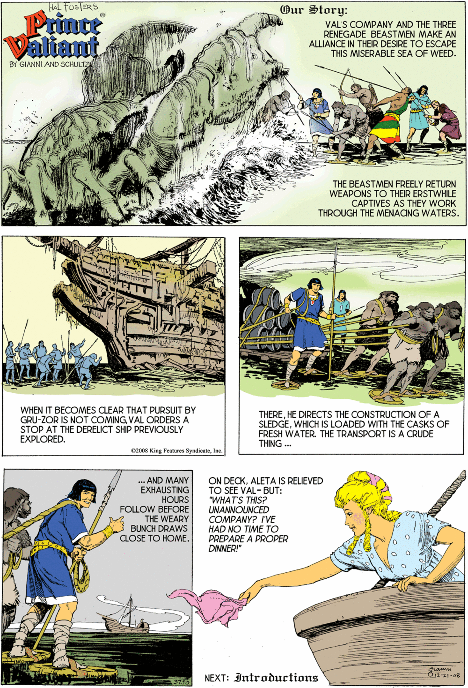Yellow OCR: HAL FOBTERS Our Story: Prince Valiant VAL'S COMPANY AND THE THREE RENEGADE BEASTMEN MAKE AN ALLIANCE IN THEIR DESIRE TO ESCAPE THIS MISERABLE SEA OF WEED. BY GIANNI AND SCHULTZ THE BEASTMEN FREELY RETURN WEAPONS TO THEIR ERSTWHILE CAPTIVES AS THEY WORK THROUGH THE MENACING WATERS. WHEN IT BECOMES CLEAR THAT PURSUIT BY GRU-ZOR IS NOT COMINGVAL ORDERS A STOP AT THE DERELICT SHIP PREVIOUSLY EXPLORED. THEREHE DIRECTS THE CONSTRUCTION OF A SLEDGEWHICH IS LOADED WITH THE CASKS OF FRESH WATER. THE TRANSPORT IS A CRUDE THING .. 02008 King Features SyndicateIne. ... AND MANY EXHAUSTING HOURS FOLLOW BEFORE THE WEARY BUNCH DRAWS CLOSE TO HOME. ON DECKALETA IS RELIEVED TO SEE VAL-BUT: "WHAT'S THIS? UNANNOUNCED COMPANY? I'VE HAD NO TIME TO PREPARE A PROPER DINNER!" T-21-08 3750 NEXT: Introductions HAL FOBTERS Our Story: Prince Valiant VAL'S COMPANY AND THE THREE RENEGADE BEASTMEN MAKE AN ALLIANCE IN THEIR DESIRE TO ESCAPE THIS MISERABLE SEA OF WEED. BY GIANNI AND SCHULTZ THE BEASTMEN FREELY RETURN WEAPONS TO THEIR ERSTWHILE CAPTIVES AS THEY WORK THROUGH THE MENACING WATERS. WHEN IT BECOMES CLEAR THAT PURSUIT BY GRU-ZOR IS NOT COMINGVAL ORDERS A STOP AT THE DERELICT SHIP PREVIOUSLY EXPLORED. THEREHE DIRECTS THE CONSTRUCTION OF A SLEDGEWHICH IS LOADED WITH THE CASKS OF FRESH WATER. THE TRANSPORT IS A CRUDE THING .. 02008 King Features SyndicateIne. ... AND MANY EXHAUSTING HOURS FOLLOW BEFORE THE WEARY BUNCH DRAWS CLOSE TO HOME. ON DECKALETA IS RELIEVED TO SEE VAL-BUT: "WHAT'S THIS? UNANNOUNCED COMPANY? I'VE HAD NO TIME TO PREPARE A PROPER DINNER!" T-21-08 3750 NEXT: Introductions