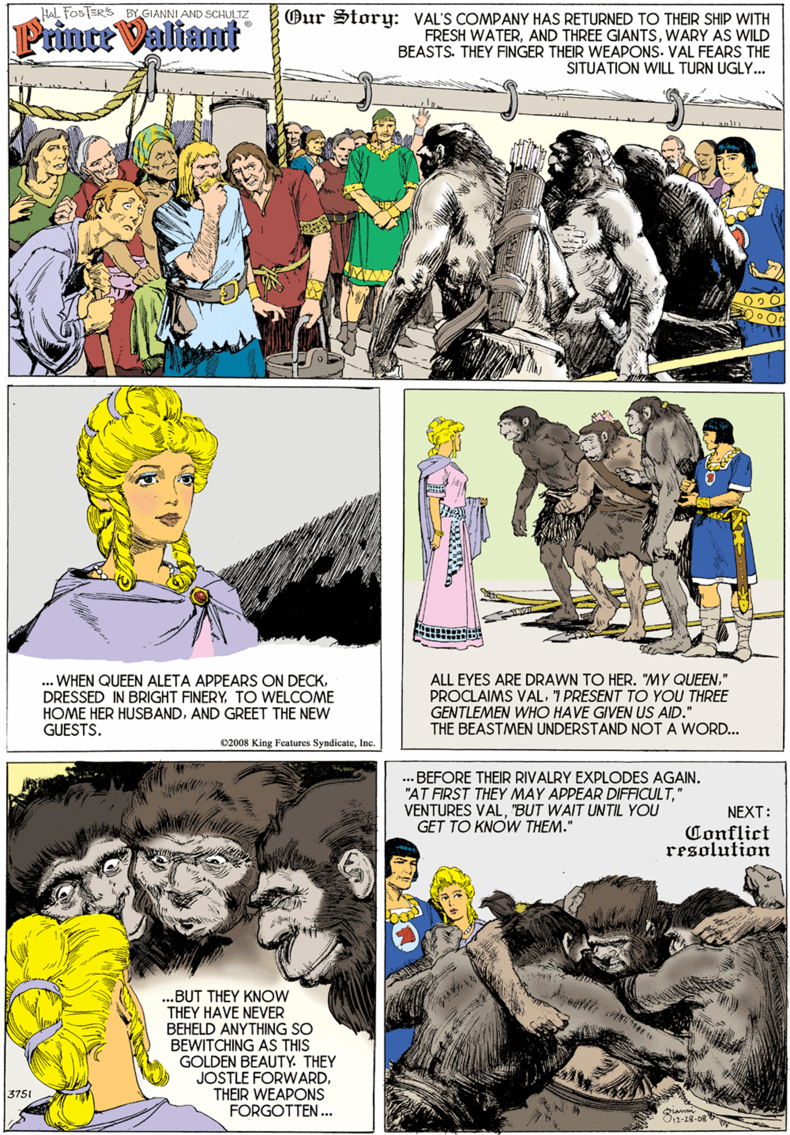 Art OCR: Hal FOSTER'S BY GIANNI AND SCHULTZ Prince Valiant Our Story: VAL'S COMPANY HAS RETURNED TO THEIR SHIP WITH FRESH WATERWARY AS WILD BEASTS. THEY FINGER THEIR WEAPONS. VAL FEARS THE SITUATION WILL TURN UGLY. ALL EYES ARE DRAWN TO HER. "MY QUEEN." PROCLAIMS VAL7 PRESENT TO YOU THREE .. WHEN QUEEN ALETA APPEARS ON DECKTO WELCOME HOME HER HUSBANDAND GREET THE NEW GUESTS. GENTLEMEN WHO HAVE GIVEN US AID." THE BEASTMEN UNDERSTAND NOT A WORD.. C2008 King Features SyndicateInc. ...BEFORE THEIR RIVALRY EXPLODES AGAIN. "AT FIRST THEY MAY APPEAR DIFFICULT" VENTURES VAL"BUT WAIT UNTIL YOU GET TO KNOW THEM." NEXT: Conflict resolution ..BUT THEY KNOW THEY HAVE NEVER BEHELD ANYTHING SO BEWITCHING AS THIS GOLDEN BEAUTY. THEY JOSTLE FORWARD. THEIR WEAPONS FORGOTTEN. 3751 O1-19-08 Hal FOSTER'S BY GIANNI AND SCHULTZ Prince Valiant Our Story: VAL'S COMPANY HAS RETURNED TO THEIR SHIP WITH FRESH WATERAND THREE GIANTSWARY AS WILD BEASTS. THEY FINGER THEIR WEAPONS. VAL FEARS THE SITUATION WILL TURN UGLY. ALL EYES ARE DRAWN TO HER. "MY QUEEN." PROCLAIMS VAL7 PRESENT TO YOU THREE .. WHEN QUEEN ALETA APPEARS ON DECKDRESSED IN BRIGHT FINERYTO WELCOME HOME HER HUSBANDAND GREET THE NEW GUESTS. GENTLEMEN WHO HAVE GIVEN US AID." THE BEASTMEN UNDERSTAND NOT A WORD.. C2008 King Features SyndicateInc. ...BEFORE THEIR RIVALRY EXPLODES AGAIN. "AT FIRST THEY MAY APPEAR DIFFICULT" VENTURES VAL"BUT WAIT UNTIL YOU GET TO KNOW THEM." NEXT: Conflict resolution ..BUT THEY KNOW THEY HAVE NEVER BEHELD ANYTHING SO BEWITCHING AS THIS GOLDEN BEAUTY. THEY JOSTLE FORWARD. THEIR WEAPONS FORGOTTEN. 3751 O1-19-08