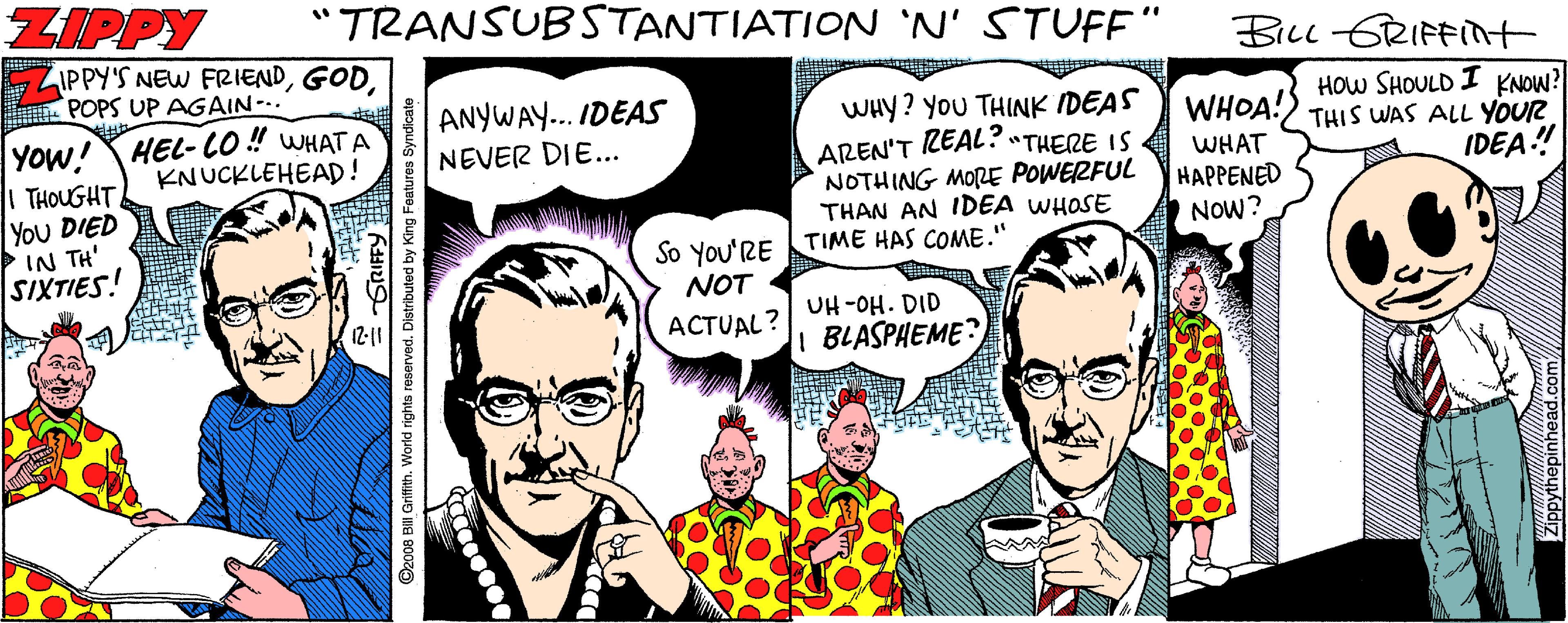 Mammal OCR: ZIPPY "TRANSUBSTANTIATION 'N' STUFF" IPPY'S NEW FRIENDPOPS UP AGAIN-.. BicL 6RIFFINt ANYWAY... IDEAS NEVER DIE... HOw SHOULD I KNOW? WHOA!) THIS WAS ALL YOUR YOW! HEL- CO ! WHAT A | THOUGHT You DIED IN TH' SIXTIES! WHY? You THINK IDEAS AREN'T REAL?"THERE IS NOTHING MORE POWERFUL THAN AN IDEA WHOSE KNUCKLEHEAD! WHAT HAPPENED NOW? IDEA! So You'RE TIME HAS COME.' NOT UH-OH. DID 12-10 ACTUAL? BLASPAEME? ©z008 BH Grifith. World rights reserved. Distributed by King Features Sy ZIPPY "TRANSUBSTANTIATION 'N' STUFF" IPPY'S NEW FRIENDPOPS UP AGAIN-.. BicL 6RIFFINt ANYWAY... IDEAS NEVER DIE... HOw SHOULD I KNOW? WHOA!) THIS WAS ALL YOUR YOW! HEL- CO ! WHAT A | THOUGHT You DIED IN TH' SIXTIES! WHY? You THINK IDEAS AREN'T REAL?"THERE IS NOTHING MORE POWERFUL THAN AN IDEA WHOSE KNUCKLEHEAD! WHAT HAPPENED NOW? IDEA! So You'RE TIME HAS COME.' NOT UH-OH. DID 12-10 ACTUAL? BLASPAEME? ©z008 BH Grifith. World rights reserved. Distributed by King Features Sy