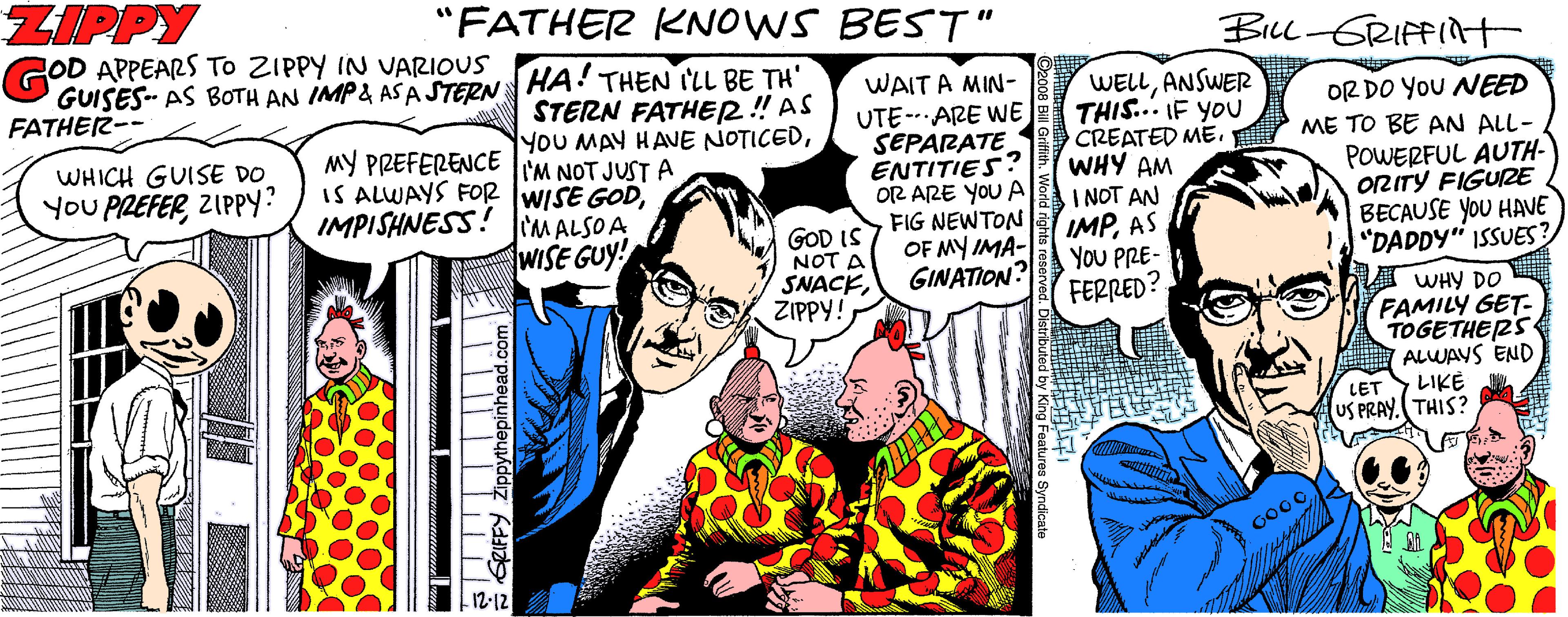 Conversation OCR: ZIPPY "FATHER KNOWS BEST" BILL-GRIFFnt GOD APPEARS To ZIPPY IN VARIOUS GUISES- AS BOTH AN IMP& ASA STERN HA THEN ILL BE TH' FATHER-- WAIT A MIN- UTE-- ARE WE SEPARATE ENTITIES? OR ARE YOU A FIG NEWTON OF MY IMA- GINATION? WELLANSWER THIS... IF YoU CREATED ME. WHY AM I NOT AN IMPAS YOU PRE- FERRED? STERN FATHER! AS YOU MAY HAVE NOTICEDMY PREFERENCE 'M NOT JUSTA IS ALWAYS FOR WISE GODIMPISHNESS! CMALSOA WISE GUY! OR DO YoU NEED ME TO BE AN ALL- POWERFUL AUTH- ORITY FIGURE BECAUSE YOU HAVE "DADDY" ISSUES? WHICH GUISE DO YOU PREFER ZIPPY? GOD IS NOT A SNACKZIPPY! FAMILY GET- TOGETHERS ALWAYS END LIKE O4 AHM LET US PRAY.(THIS? G000 ZIPPY "FATHER KNOWS BEST" BILL-GRIFFnt GOD APPEARS To ZIPPY IN VARIOUS GUISES- AS BOTH AN IMP& ASA STERN HA THEN ILL BE TH' FATHER-- WAIT A MIN- UTE-- ARE WE SEPARATE ENTITIES? OR ARE YOU A FIG NEWTON OF MY IMA- GINATION? WELLANSWER THIS... IF YoU CREATED ME. WHY AM I NOT AN IMPAS YOU PRE- FERRED? STERN FATHER! AS YOU MAY HAVE NOTICEDMY PREFERENCE 'M NOT JUSTA IS ALWAYS FOR WISE GODIMPISHNESS! CMALSOA WISE GUY! OR DO YoU NEED ME TO BE AN ALL- POWERFUL AUTH- ORITY FIGURE BECAUSE YOU HAVE "DADDY" ISSUES? WHICH GUISE DO YOU PREFER ZIPPY? GOD IS NOT A SNACKZIPPY! FAMILY GET- TOGETHERS ALWAYS END LIKE O4 AHM LET US PRAY.(THIS? G000