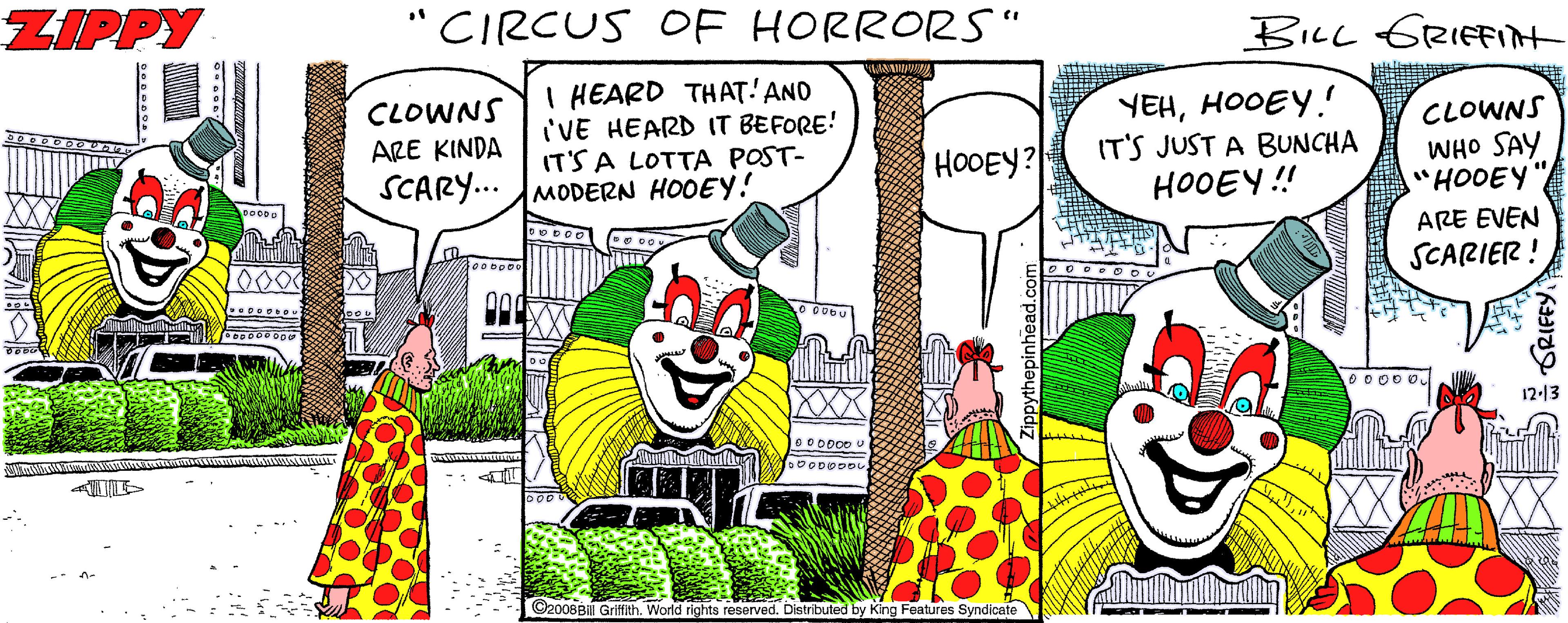 Comics OCR: ZIPPY "CIRCUS OE HORRORS" BILL GRIFFIN CLOWNS ARE KINDA I HEARD THAT'AND I'VE HEARD IT BEFORE! IT'S A LOTTA POST- SCARY... MODERN HOOEY! YEHHOOEY. IT'S JUST A BUNCHA HOOEY ! CLOWNS WHO SAY "HOOEY HOOEY? ARE EVEN SCARIER ! 2000 XXX 12-13 BOODO0 L 2008Bill Griffith. World rights reserved. Distributed by King Features Syndicate GRIFFY. ZIPPY "CIRCUS OE HORRORS" BILL GRIFFIN CLOWNS ARE KINDA I HEARD THAT'AND I'VE HEARD IT BEFORE! IT'S A LOTTA POST- SCARY... MODERN HOOEY! YEHHOOEY. IT'S JUST A BUNCHA HOOEY ! CLOWNS WHO SAY "HOOEY HOOEY? ARE EVEN SCARIER ! 2000 XXX 12-13 BOODO0 L 2008Bill Griffith. World rights reserved. Distributed by King Features Syndicate GRIFFY.