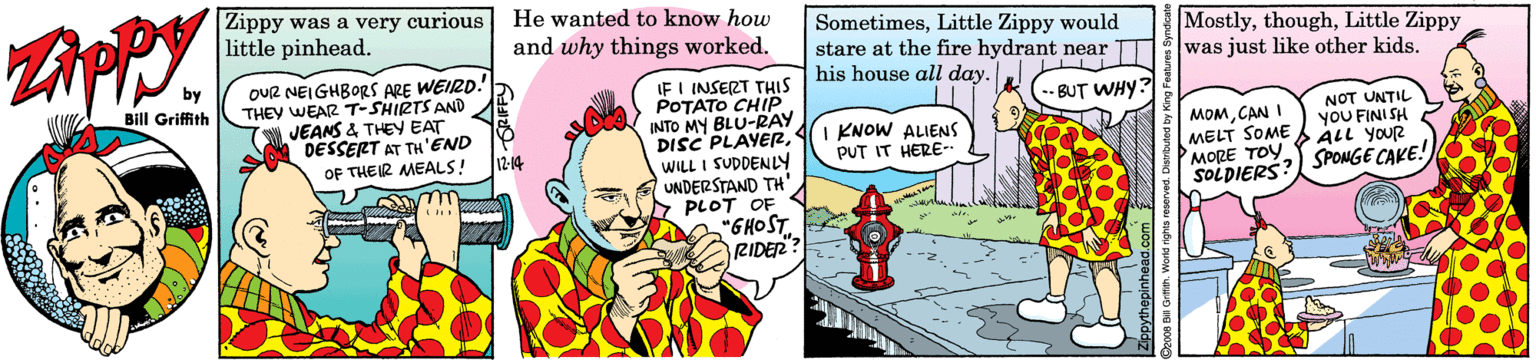 Art OCR: Zippy was a very curious little pinhead. He wanted to know how SometimesLittle Zippy would stare at the fire hydrant near his house all day. MostlyLittle Zippy was just like other kids. and why things worked. OUR NEIGHBORS ARE WEIRD.' THEY WEAR T-SHIRTS AND JEANS & THEY EAT DESSERT AT TH'END 12-14 by BIll Griffith IF I INSERT THIS POTATO CHIP. INTO MY BLU-RAY DISC PLAYERWILL I SUDDENLY UNDERSTAND TH' PLOT OF "GHOST RIDER -BUT WHY? MOMCAN MELT SOME MORE TOY SOLDIERS: NOT UNTIL YOU FINI SH ALL YOUR 2 SPOMGE CAKE! KNOW ALIENS PUT IT HERE- OF THEIR MEALS! Zippy was a very curious little pinhead. He wanted to know how SometimesLittle Zippy would stare at the fire hydrant near his house all day. MostlyLittle Zippy was just like other kids. and why things worked. OUR NEIGHBORS ARE WEIRD.' THEY WEAR T-SHIRTS AND JEANS & THEY EAT DESSERT AT TH'END 12-14 by BIll Griffith IF I INSERT THIS POTATO CHIP. INTO MY BLU-RAY DISC PLAYERWILL I SUDDENLY UNDERSTAND TH' PLOT OF "GHOST RIDER -BUT WHY? MOMCAN MELT SOME MORE TOY SOLDIERS: NOT UNTIL YOU FINI SH ALL YOUR 2 SPOMGE CAKE! KNOW ALIENS PUT IT HERE- OF THEIR MEALS!
