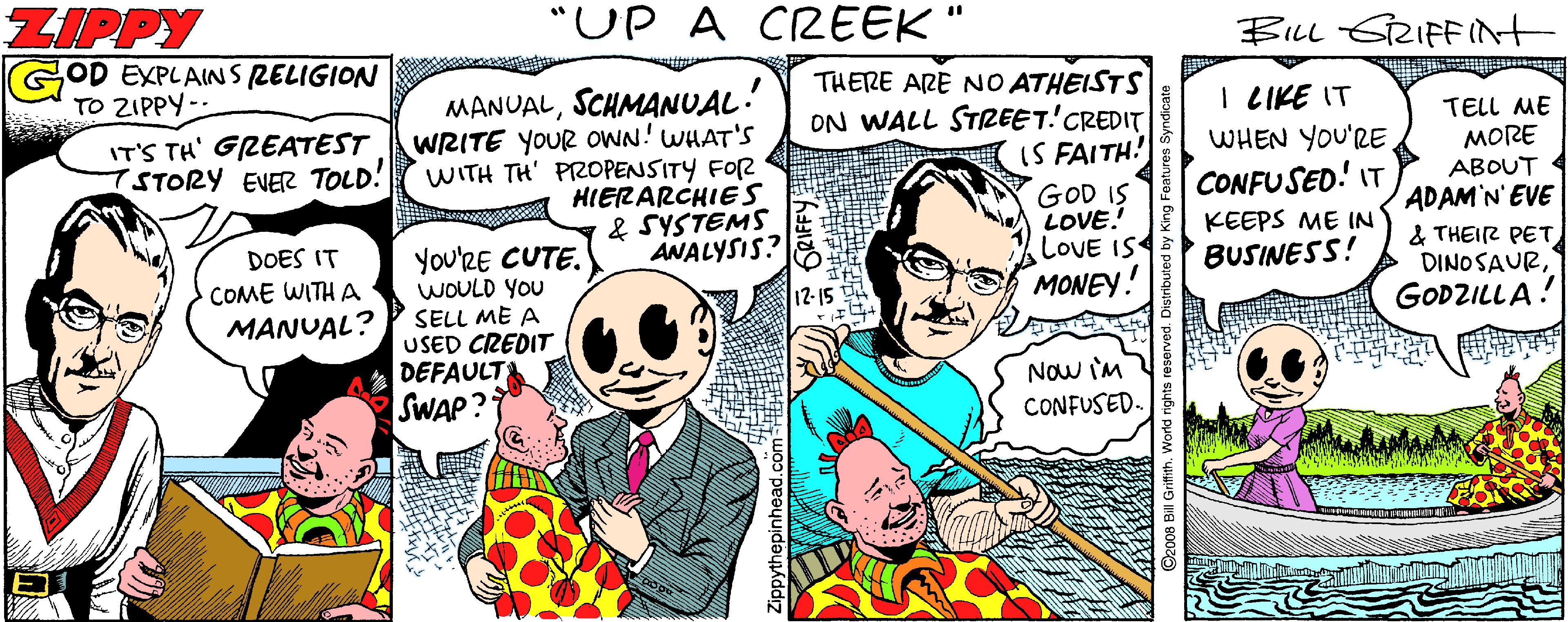 Drawing OCR: ZIPPY "UP A CREEK" BILL GRIFFInt GOD EXPLAINSRELIGION TO ZIPPY-- THERE ARE NO ATHEISTS MANUALSCHMANUAL: WRITE YOUR OWN! WHAT'S WITH TH' PROPENSITY FOR HIERARCHIES & SYSTEMS ANALYSIS? ON WALL STZEET!'CREDIT IS FAITH! GOD IS LOVE. LOVE IS MONEY! I LIKE IT WHEN YOU'RE. CONFUSED! IT IT'S TH' GREATEST 7STORY EVER TOLD! TELL ME MORE ABOUT ADAM'N'EVE & THEIR PET DINO SAURGODZILLA! KEEPS ME IN BUSINESS! DOES IT COME WITH A MANUAL? You'RE CUTE. WOULD YOU SELL ME A USED CREDIT DEFAULT SWAP? Now im CONFUSED. ZIPPY "UP A CREEK" BILL GRIFFInt GOD EXPLAINSRELIGION TO ZIPPY-- THERE ARE NO ATHEISTS MANUALSCHMANUAL: WRITE YOUR OWN! WHAT'S WITH TH' PROPENSITY FOR HIERARCHIES & SYSTEMS ANALYSIS? ON WALL STZEET!'CREDIT IS FAITH! GOD IS LOVE. LOVE IS MONEY! I LIKE IT WHEN YOU'RE. CONFUSED! IT IT'S TH' GREATEST 7STORY EVER TOLD! TELL ME MORE ABOUT ADAM'N'EVE & THEIR PET DINO SAURGODZILLA! KEEPS ME IN BUSINESS! DOES IT COME WITH A MANUAL? You'RE CUTE. WOULD YOU SELL ME A USED CREDIT DEFAULT SWAP? Now im CONFUSED.