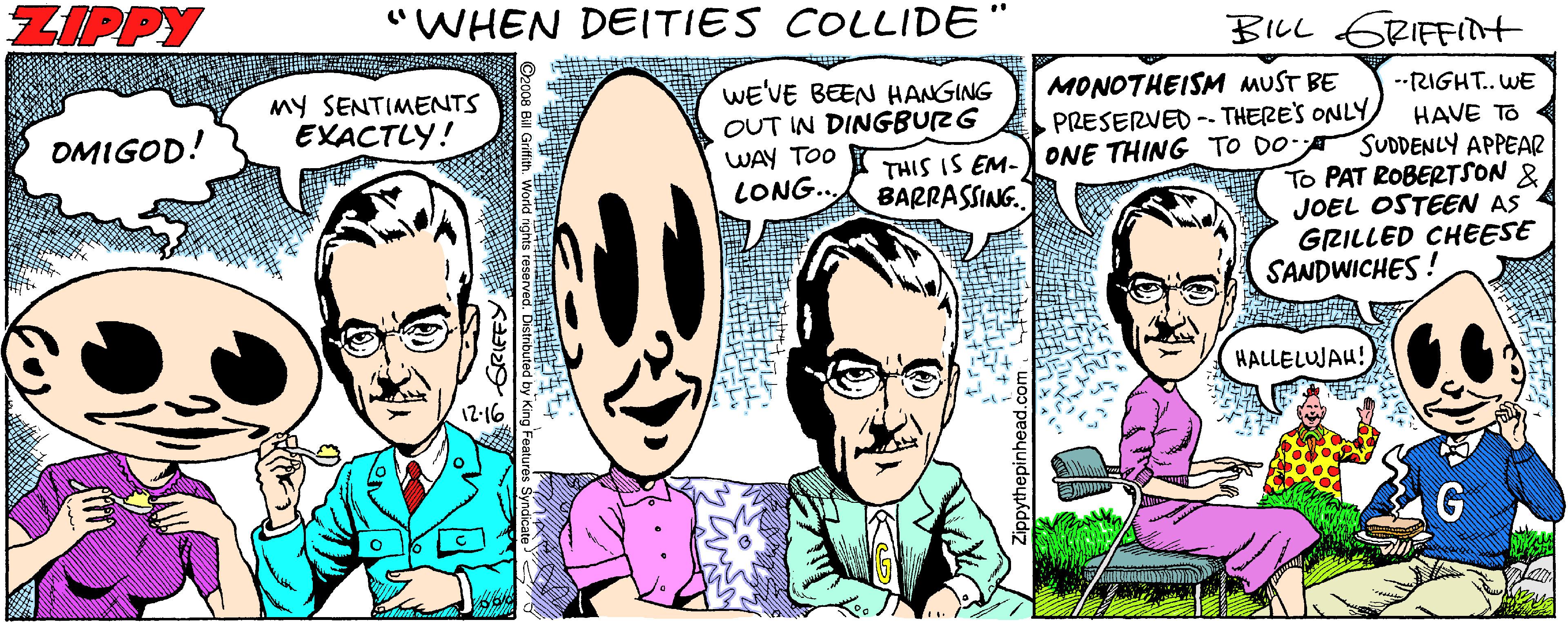 Jaw OCR: ZIPPY "WHEN DEITIES COLLIDE BILL ERIFFINt My SENTIMENTS EXACTLY! WE'VE BEEN HANGING OUT IN DINGBURG WAY TOO LONG.. MONOTHEISM MUST BE PRESERVED -- THERE'S ONLY --RIGHT. WE OMIGOD! HAVE TO THIS IS EM-) ONE THING_TO DO SUDDENLY APPEAR To PAT ROBERTSON & JOEL OSTEEN AS GRILLED CHEESE SANDWICHES! BARRASSING. HALLELUJAH! 12-16 ZIPPY "WHEN DEITIES COLLIDE BILL ERIFFINt My SENTIMENTS EXACTLY! WE'VE BEEN HANGING OUT IN DINGBURG WAY TOO LONG.. MONOTHEISM MUST BE PRESERVED -- THERE'S ONLY --RIGHT. WE OMIGOD! HAVE TO THIS IS EM-) ONE THING_TO DO SUDDENLY APPEAR To PAT ROBERTSON & JOEL OSTEEN AS GRILLED CHEESE SANDWICHES! BARRASSING. HALLELUJAH! 12-16
