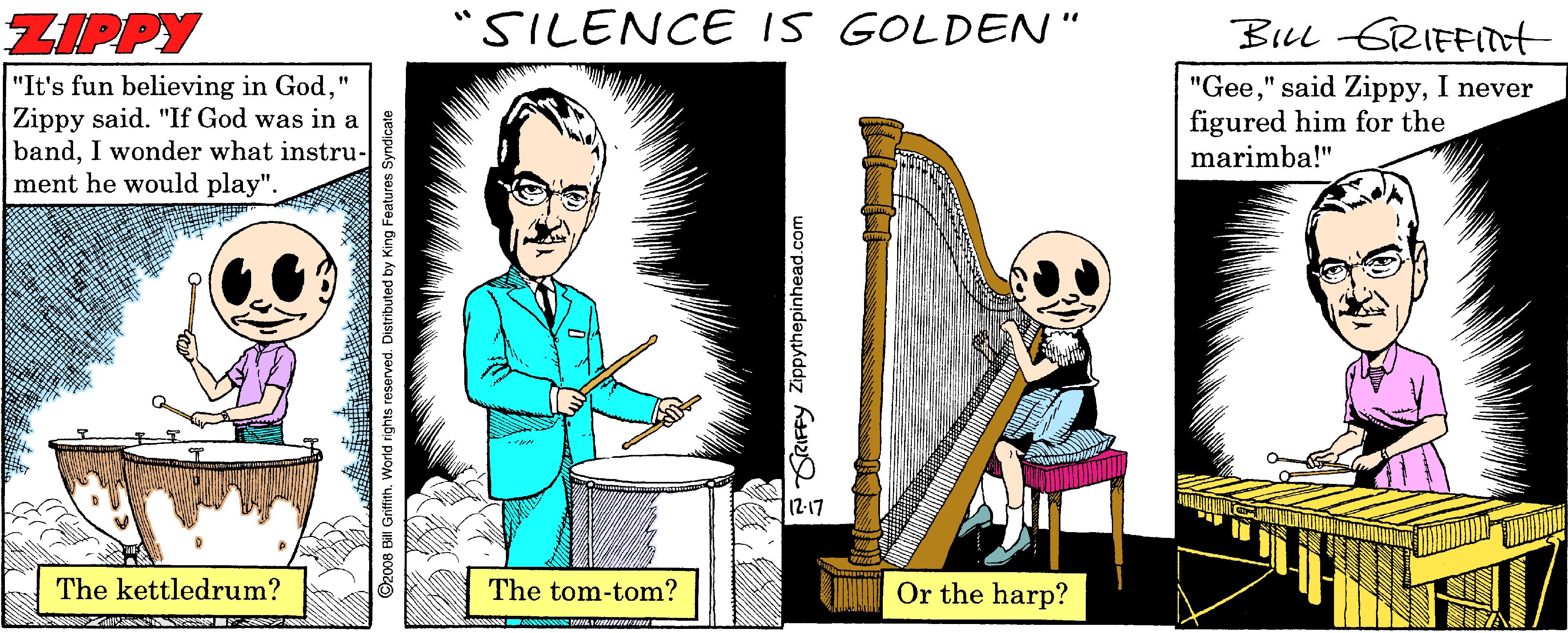 String instrument OCR: ZIPPY "SILENCE IS GOLDEN" BLL GRIFFIot "It's fun believing in God" Zippy said. "If God was in a bandI wonder what instru- ment he would play". "GeeI never figured him for the marimba!" 12-17 The kettledrum? The tom-tom? H Or the harp? ZIPPY "SILENCE IS GOLDEN" BLL GRIFFIot "It's fun believing in God" Zippy said. "If God was in a bandI wonder what instru- ment he would play". "Gee" said ZippyI never figured him for the marimba!" 12-17 The kettledrum? The tom-tom? H Or the harp?