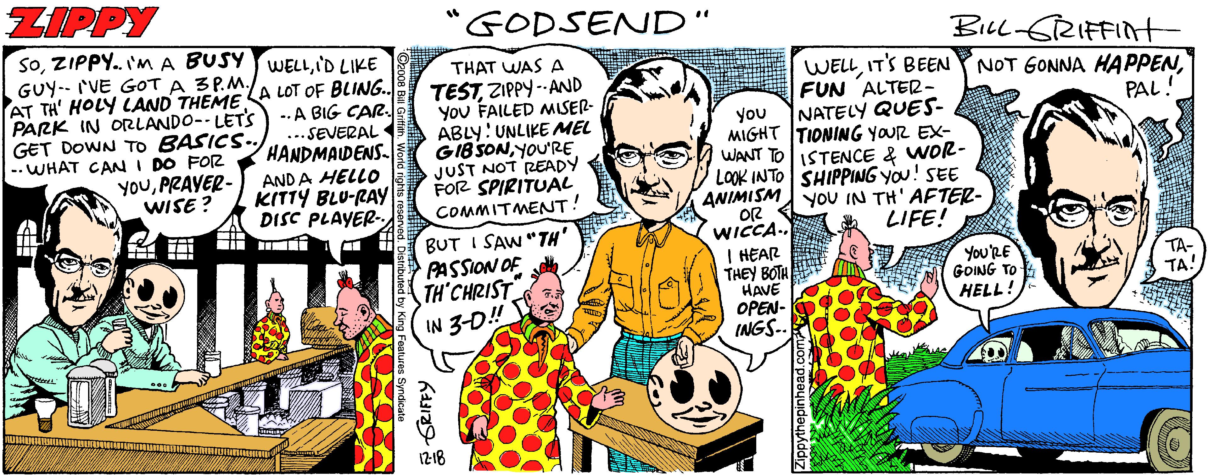 Font OCR: ZIPPY 'GODSEND" .. SoI'D LIKE BiLl SRIFFInt THAT WAS A TESTZIPPY -- AND You FAILED MISER- ABLY: UNLIKE MEL GIBSONYOU'RE JUST NOT READY FOR SPIRITUAL COMMITMENT! GUY-- rVE GOT A 3P.M. WELLIT'S BEEN FUN ALTER- NATELY QUES- MIGHT TIONING YOUR EX- WANT TOISTENCE & WOR- LOOK INTO SHIPPING YOu! SEE ANIMISM YOU IN TH' AFTER- LIFE! PARK IN OLANDO-- LETS GET DOWN To BASICS. --WHAT CAN I DO FOR YOUPRAYER- WISE ? AT TH' HOLY LAND THEME A LOT OF BLING. -. A BIG CAR ...SEVERAL • HANDMADENS- NOT GONNA HAPPENPAL! you ANDA HELLO KITTY BLU-RAY DISC PLAYER- BUT I SAW "TH' PASSION OF TH'CHRIST IN 3-D! WICCA. I HEAR THEY BOTH HAVE OPEN- INGS-- You'RE GOING TO- HELL! 1218 ZIPPY 'GODSEND" .. SoZIPPY. 'MA BUSY WELLI'D LIKE BiLl SRIFFInt THAT WAS A TESTZIPPY -- AND You FAILED MISER- ABLY: UNLIKE MEL GIBSONYOU'RE JUST NOT READY FOR SPIRITUAL COMMITMENT! GUY-- rVE GOT A 3P.M. WELLIT'S BEEN FUN ALTER- NATELY QUES- MIGHT TIONING YOUR EX- WANT TOISTENCE & WOR- LOOK INTO SHIPPING YOu! SEE ANIMISM YOU IN TH' AFTER- LIFE! PARK IN OLANDO-- LETS GET DOWN To BASICS. --WHAT CAN I DO FOR YOUPRAYER- WISE ? AT TH' HOLY LAND THEME A LOT OF BLING. -. A BIG CAR ...SEVERAL • HANDMADENS- NOT GONNA HAPPENPAL! you ANDA HELLO KITTY BLU-RAY DISC PLAYER- BUT I SAW "TH' PASSION OF TH'CHRIST IN 3-D! WICCA. I HEAR THEY BOTH HAVE OPEN- INGS-- You'RE GOING TO- HELL! 1218